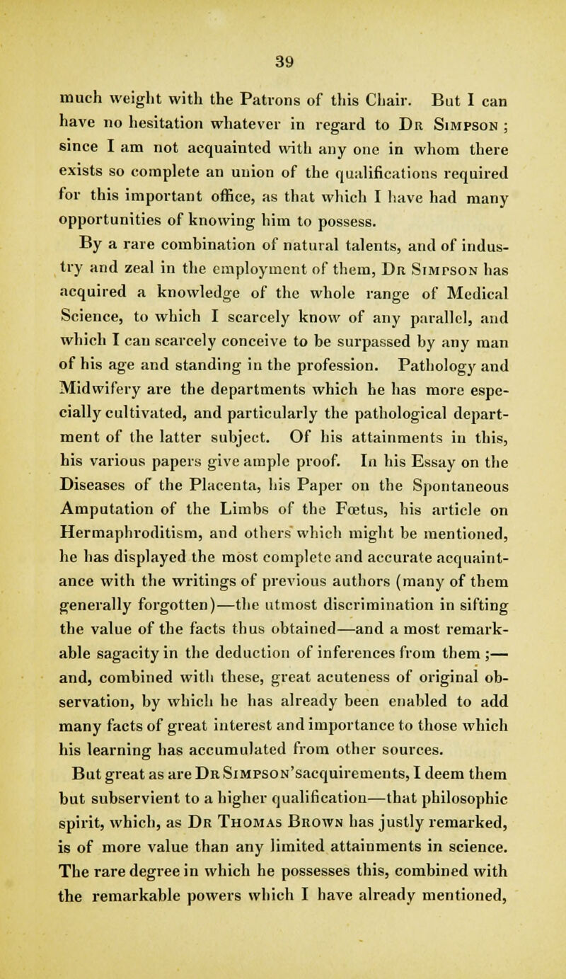 much weight with the Patrons of this Chair. But I can have no hesitation whatever in regard to Dr Simpson ; since I am not acquainted with any one in whom there exists so complete an union of the qualifications required for this important office, as that which I liave had many opportunities of knowing him to possess. By a rare combination of natural talents, and of indus- try and zeal in the employment of them, Dr Simpson has acquired a knowledge of the whole range of Medical Science, to which I scarcely know of any parallel, and which I can scarcely conceive to be surpassed by any man of his age and standing in the profession. Pathology and Midwifery aie the departments which he has more espe- cially cultivated, and particularly the pathological depart- ment of the latter subject. Of his attainments in this, his various papers give ample proof. In his Essay on the Diseases of the Placenta, his Paper on the Spontaneous Amputation of the Limbs of the Foetus, his article on Hermaphi'oditism, and others which might be mentioned, he has displayed the most complete and accurate acquaint- ance with the writings of previous authors (many of them generally forgotten)—the utmost discrimination in sifting the value of the facts thus obtained—and a most i-emark- able sagacity in the deduction of inferences from them ;— and, combined with these, great acuteness of original ob- servation, by which he has already been enabled to add many facts of great interest and importance to those which his learning has accumulated from other sources. But great as are Dr SiMPSON'sacquirements, I deem them but subservient to a higher qualification—that philosophic spirit, which, as Dr Thomas Brown has justly remarked, is of more value than any limited attainments in science. The rare degree in which he possesses this, combined with the remarkable powers which I have already mentioned,