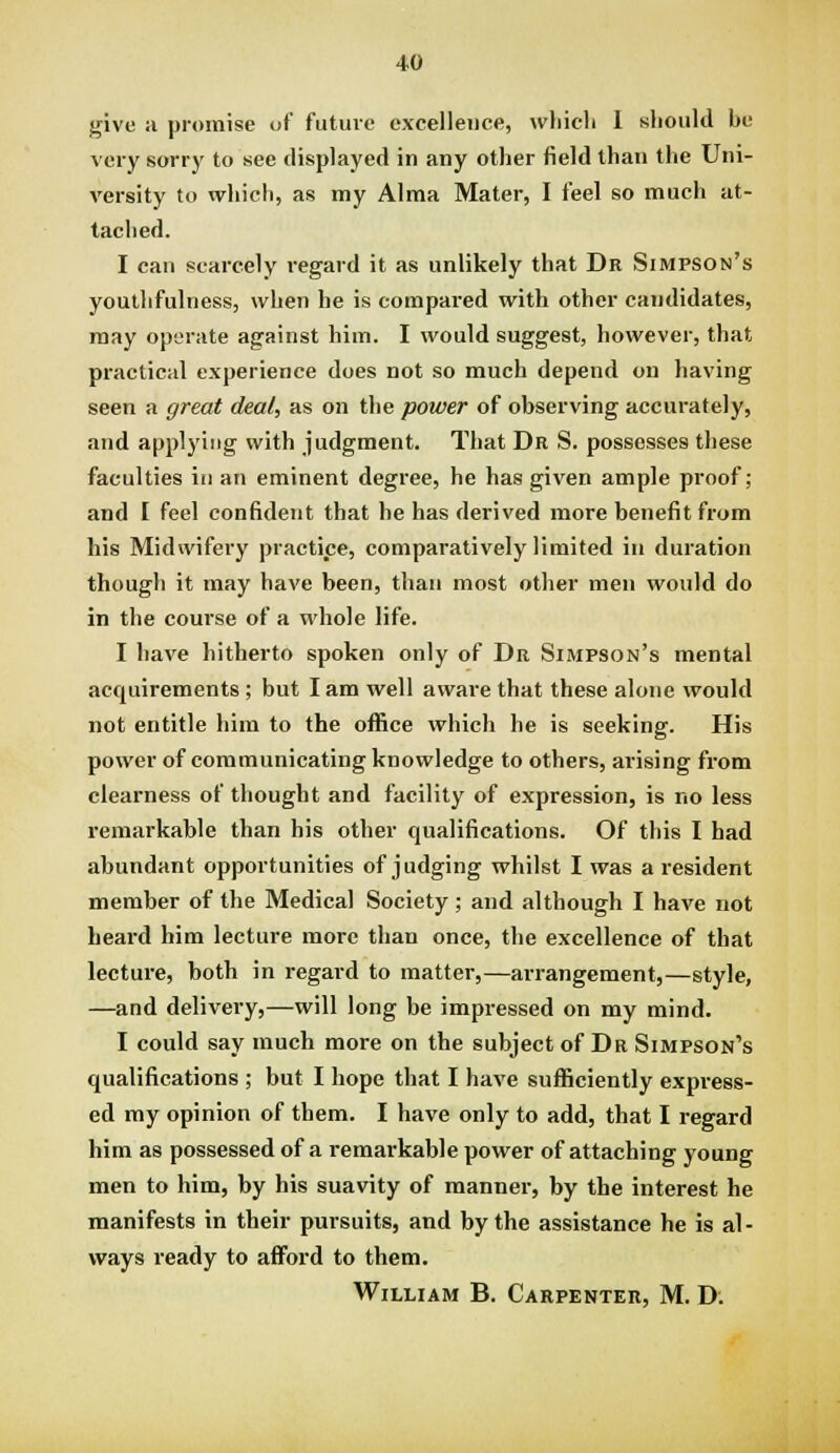 give ii promise of future excellence, wliicli 1 should be very sorry to see displayed in any other field than the Uni- versity to ivliich, as my Alma Mater, I feel so much at- tached. I can scarcely regard it as unlikely that Dr Simpson's youthfulness, when he is compared with other candidates, may operate against him. I would suggest, however, that practical experience does not so much depend on having seen a great deal, as on the power of observing accurately, and applying with judgment. That Dr S. possesses these faculties in an eminent degree, he has given ample proof; and I feel confident that he has derived more benefit from his Midwifery practice, comparatively limited in duration though it may have been, than most other men would do in the course of a whole life. I have hitherto spoken only of Dr Simpson's mental acquirements; but I am well aware that these alone would not entitle him to the office which he is seeking. His power of communicating knowledge to others, arising from clearness of thought and facility of expression, is no less remarkable than his other qualifications. Of this I had abundant opportunities of judging whilst I was a resident member of the Medical Society; and although I have not heard him lecture more than once, the excellence of that lecture, both in regard to matter,—arrangement,—style, —and delivery,—will long be impressed on my mind. I could say much more on the subject of Dr Simpson's qualifications ; but I hope that I have sufficiently expi-ess- ed my opinion of them. I have only to add, that I regard him as possessed of a remarkable power of attaching young men to him, by his suavity of manner, by the interest he manifests in their pursuits, and by the assistance he is al- ways ready to afford to them. William B. Carpenter, M. D.