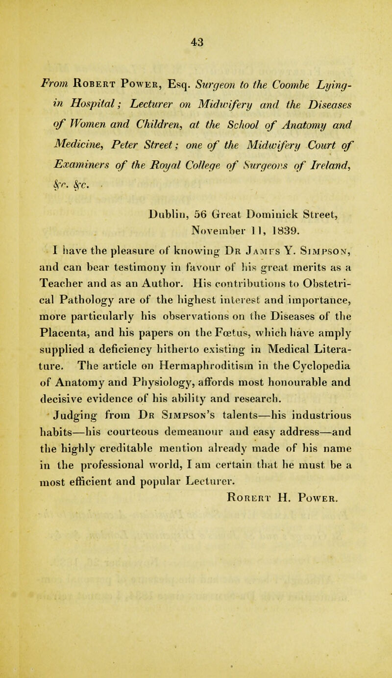 From Robert Power, Esq. Stirgecm to the Cootnbe Lying- in Hospital; Lecturer on Midivifery and the. Diseases of Women and Children, at the School of Anatomy and Medicine, Peter Street; one of the Midwifery Court of Examiners of the Royal College of Surgeons of Ireland, Scr. Sfc. ■ Dublin, 56 Great Dominick Street, November 11, 1839. I have the pleasure of knowing Dr Jamfs Y. Simpson, and can bear testimony in favour of his g-reat merits as a Teacher and as an Author. His contributions to Obstetri- cal Pathology are of the highest interest and importance, more particularly his observations on the Diseases of the Placenta, and his papers on the Foetus, which have amply supplied a deficiency hitherto existing in Medical Litera- ture. The article on Hermaphroditism in the Cyclopedia of Anatomy and Physiology, affords most honourable and decisive evidence of his ability and research. Judging from Dr Simpson's talents—his industrious habits—his courteous demeanour and easy address—and the highly creditable mention already made of his name in the professional world, I am certain that he must be a most efficient and popular Lecturer. RoRERT H. Power.