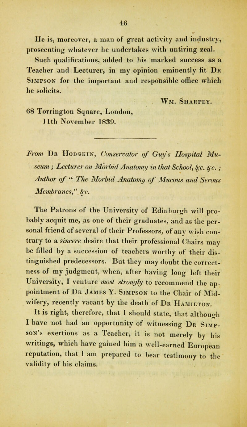 He is, moreover, a man of great activity and industry, prosecuting whatever lie undertakes with untiring zeal. Such qualifications, added to his marked success as a Teaclier and Lecturer, in my opinion eminently fit Dr Simpson for the important and responsible office which he solicits. Wm. Shaupey. 68 Torrington Square, London, 11th November 1839. From Dr Hodgkin, Conservator of Guy's Hospital Mu- seum ; Lecturer on Morbid Anatomy in that School, 8fc. Sfc. ; Author of  The Morbid Anatomy of Mucous and Serous Membranes, ^c. The Patrons of the University of Edinburgh will pro- bably acquit me, as one of their graduates, and as the per- sonal friend of several of their Professors, of any wish con- trary to a sincere desire that their professional Chairs may be filled by a succession of teachers worthy of their dis- tinguished predecessors. But they may doubt the correct- ness of my judgment, when, after having long left their University, I venture most strongly to recommend the ap- pointment of Dr James Y. Simpson to the Chair of Mid- wifery, recently vacant by the death of Dr Hamilton. It is right, therefore, that I should state, that although I have not had an opportunity of witnessing Dr Simp- son's exertions as a Teacher, it is not merely by his writings, which have gained him a well-earned European reputation, that I am prepared to bear testimony to the validity of his claims.