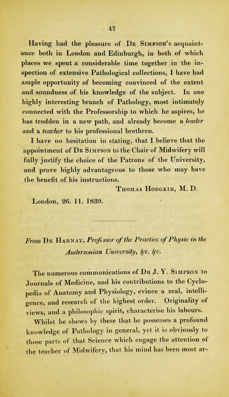 Having had the pleasure of Db Simpson's acquaiiit- auce both in London and Edinburgh, in both of which places we spent a considerable time together in the in- spection of extensive Pathological collections, I have had ample opportunity of becoming convinced of the extent and soundness of his knowledge of the subject. In one highly interesting branch of Pathology, most intimately connected with the Professorship to which he aspires, he has trodden in a new path, and already become it leader and a teacher to his professional brethren. I have no hesitation in stating, that I believe that the appointment of Dr Simpson to the Chair of Midwifery will fully justify the choice of the Patrons of the University, and prove highly advantageous to those who may have the benefit of his instructions. Thomas Hodgkin, M. D. London, 26. IL 1839. From Dr Hannay, Proftssnr of the Practice of Physic in the Jndersonian University, Sfc. Sfc. The numerous communications of Dr J. Y. Simpson to Journals of Medicine, and his contributions to the Cyclo- pedia of Anatomy and Physiology, evince a zeal, intelli- gence, and research of the highest order. Originality of views, and a philosophic spirit, characterise his labours. Whilst he shows by these that he possesses a profound knowledge of Pathology in general, yet it is obviously to those parts of that Science which engage the attention of the teacher (»f Midwifery, that his mind has been most ar-