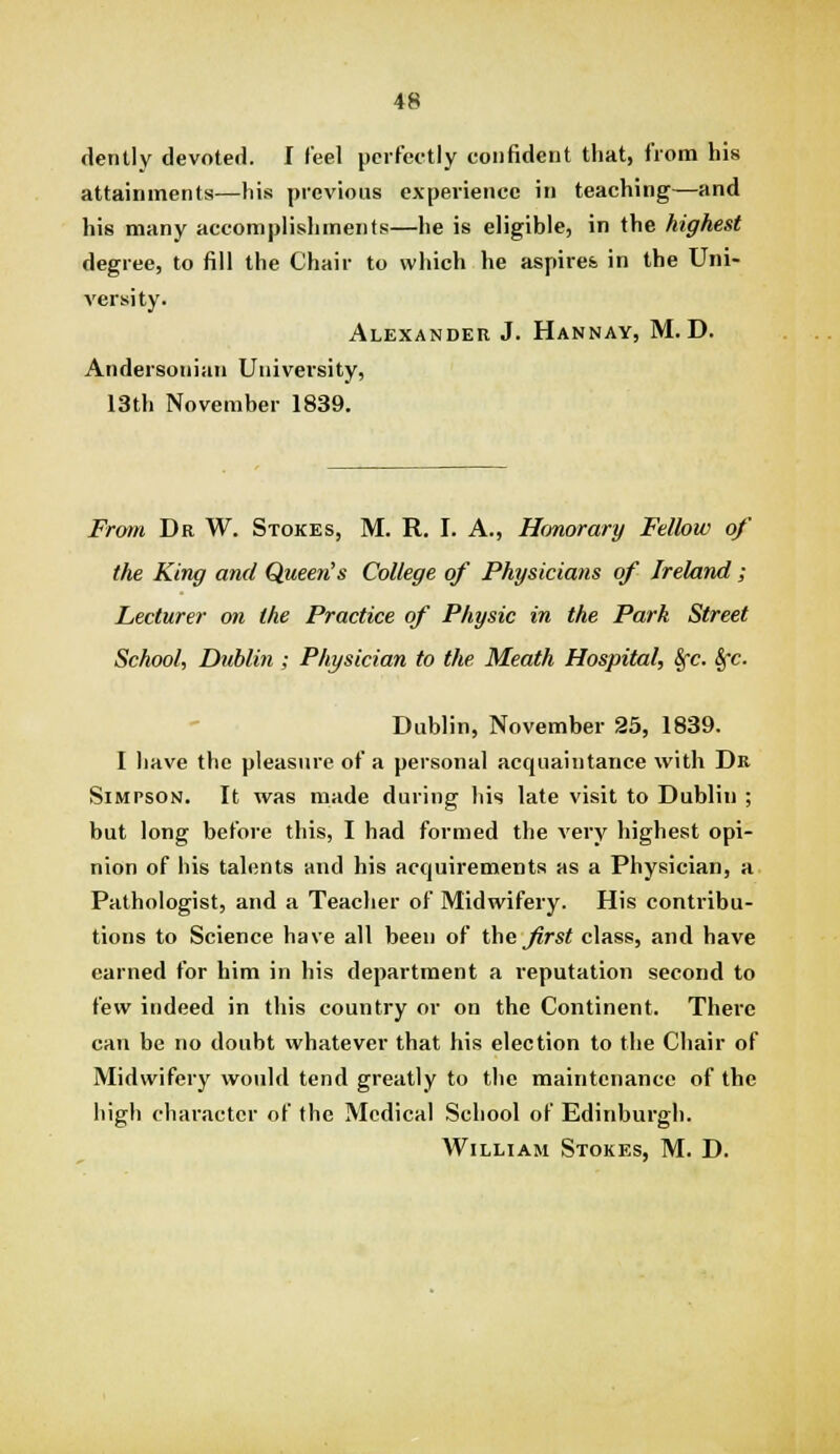 (iently devoted. I feel perfectly confident that, from his attainments—his previous experience in teaching—and his many accomplishments—he is eligible, in the highest degree, to fill the Chair to which he aspires in the Uni- versity. Alexander J. Hannay, M. D. Andersoiiian University, 13th November 1839. From Dr W. Stokes, M. R. I. A., Hrmorary Fellow of the King and Queen's College of Physicians of Ireland ; Lecturer on the Practice of Physic in the Park Street School, Dublin; Physician to the Meath Hospital, Sfc. Sfc. Dublin, November 25, 1839. I liave the pleasure of a personal acquaintance with Dn Simpson. It was made during his late visit to Dublin ; but long before this, I had formed the very highest opi- nion of his talents and his acquirements as a Physician, a Pathologist, and a Teacher of Midwifery. His contribu- tions to Science have all been of the^^rs^ class, and have earned for him in his department a reputation second to few indeed in this country or on the Continent. There can be no doubt whatever that his election to the Chair of Midwifery would tend greatly to the maintenance of the high character of the Medical School of Edinburgh. William Stokes, M. D.