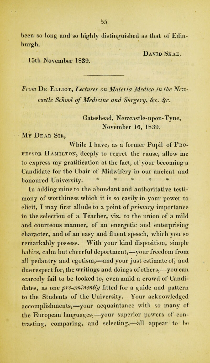 been so long and so highly distinguished iis that of Edin- burgh. David Skae. 15th November 1839. From Dr Elliot, Lecturer on Materia Medica in the New- castle School of Medicine and Surgery, S^c, Sfc. Gateshead, Newcastle-upon-Tyne, November 16, 1839, My Dear Sik, While I have, as a former Pupil of Pro- fessor Hamilton, deeply to regret the cause, allow me to express my gratification at the fact, of your becoming a Candidate for the Chair of Midwifery in our ancient and honoured University. ***** In adding mine to the abundant and authoritative testi- mony of worthiness which it is so easily in your power to elicit, I may first allude to a point oiprimary importance in the selection of a Teacher, viz. to the union of a mild and courteous manner, of an energetic and enterprising character, and of an easy and fluent speech, which you so remarkably possess. With your kind disposition, simple habits, calm but cheerful deportment,—your freedom from all pedantry and egotism,—and your just estimate of, and due respect for, the writings and doings of others,—you can scarcely fail to be looked to, even amid a crowd of Candi- dates, as one pre-eminently fitted for a guide and pattern to the Students of the University. Your acknowledged accomplishments,—your acquaintance with so many of the European languages,—your superior powers of con- trasting, comparing, and selecthig,—all appear to be