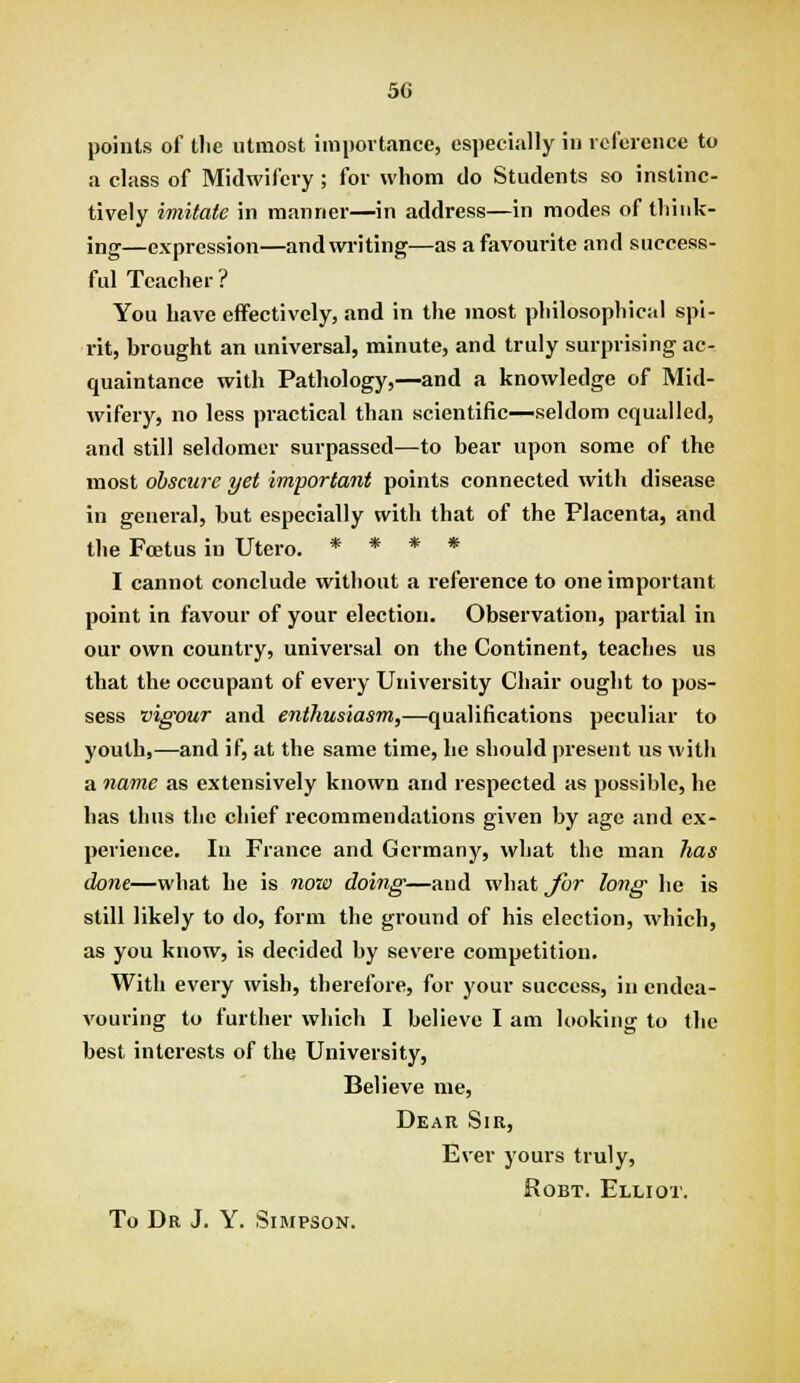 points of the utmost importance, especially in reference to a class of Midwifery; for whom do Students so instinc- tively imitate in manner—in address—in modes of think- ing—expression—and writing—as a favourite and success- ful Teacher? You have effectively, and in the most philosophical spi- rit, brought an universal, minute, and truly surprising ac- quaintance with Pathology,—and a knowledge of Mid- wifery, no less pi-actical than scientific—seldom equalled, and still seldomer surpassed—to bear upon some of the most obscure yet important points connected with disease in general, but especially with that of the Placenta, and the FcEtus in Utero. * * * * I cannot conclude without a reference to one important point in favour of your election. Observation, partial in our own country, universal on the Continent, teaches us that the occupant of every University Chair ought to pos- sess vigour and enthusiasm,—qualifications peculiar to youth,—and if, at the same time, he should present us with a name as extensively known and respected as possible, he has thus the chief recommendations given by age and ex- perience. In France and Germany, what the man has done—what he is now doing—and what^r long he is still likely to do, form the ground of his election, which, as you know, is decided by severe competition. With every wish, therefore, for your success, in endea- vouring to further which I believe I am looking to the best interests of the University, Believe me. Dear Sir, Ever yours truly, RoBT. Elliot.