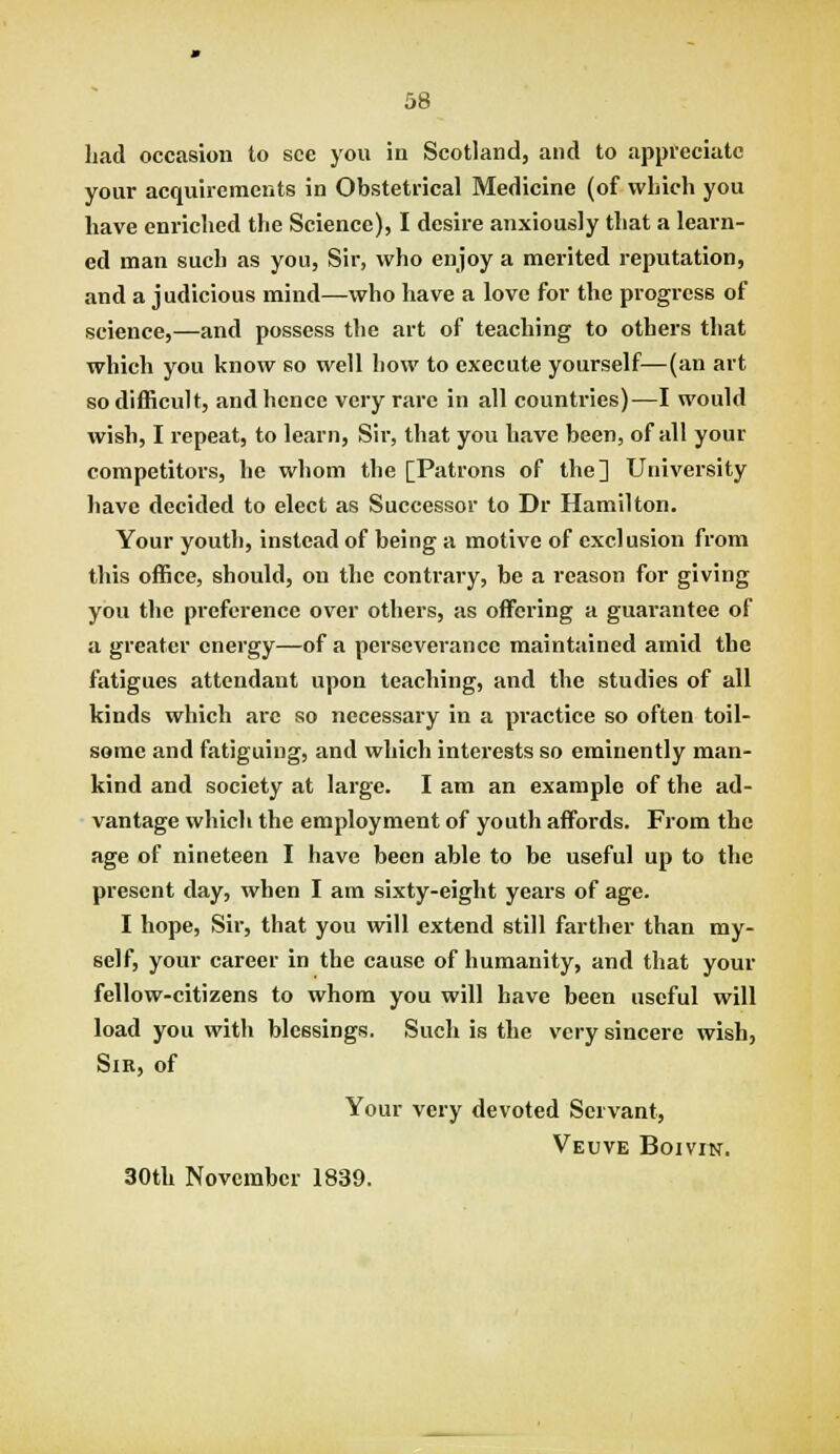 had occasion to see you in Scotland, and to appreciate your acquirements in Obstetrical Medicine (of which you have enriched the Science), I desire anxiously that a learn- ed man such as you. Sir, who enjoy a merited reputation, and a judicious mind—who have a love for the progress of science,—and possess the art of teaching to others that which you know so well how to execute yourself—(an art so difficult, and hence very rare in all countries)-—I would wish, I repeat, to learn. Sir, that you have been, of all your competitors, he whom the [Patrons of the] University have decided to elect as Successor to Dr Hamilton. Your youth, instead of being a motive of exclusion from this office, should, on the contrary, be a reason for giving you the preference over others, as offering a guarantee of a greater energy—of a perseverance maintained amid the fatigues attendant upon teaching, and the studies of all kinds which are so necessary in a practice so often toil- some and fatiguing, and which interests so eminently man- kind and society at large. I am an example of the ad- vantage which the employment of youth affijrds. From the age of nineteen I have been able to be useful up to the present day, when I am sixty-eight years of age. I hope. Sir, that you will extend still farther than my- self, your career in the cause of humanity, and that your fellow-citizens to whom you will have been useful will load you with blessings. Such is the very sincere wish, Sir, of Your very devoted Servant, Veuve Boivin. 30th November 1839.
