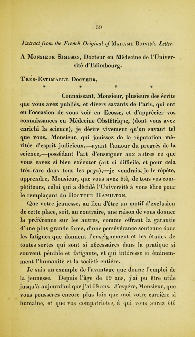 Extract from the French Original of Madame Boivin's Letter. A MoNSiEUE Simpson, Docteur en Medecine tie I'Univer- site d'Edimboui'g. Tees-Estimable Docteur, # # * # Connaissant, Monsieur, plusieurs des ecrits que vous avez publics, et divers savants de Paris, qui ont eu I'oecasion de vous voir en Ecosse, et d'apprecier vos connaissances en Medecine Obstetrique, (dont vous avez enrichi la science), je desire vivement qu'un savant tel que vous, Monsieur, qui jouissez de la reputation me- ritee d'esprit judicieux,—ayant Pamour du pi'ogres dc la science,—possedant I'art d'enseigner aux aiitrcs cc que vous savez si bien executer (art si difficile, et pour cela tres-rare dans tous les pays),—;je voudrais, je le repete, appi-endre, Monsieur, que vous avez ete, de tous vos com- petiteurs, celui qui a decide I'Universite a vous elire pour le rempla^ant du Docteur Hamilton. Que votrc jeunesse, au lieu d'etre un motif d'excl usion de cette place, soit, au contraire, une raison de vous donner la preference sur les autres, comme offrant la garantie d'une plus grande force, d'une perseverance soutcnuc dans les fatigues que donnent I'enseignement et les etudes de toutes sortes qui sont si necessaires dans la pratique si souvent penible et fatigante, et qui interesse si eminem- ment I'liumanite et la societe eutiere. Je suis un exemple de I'avantage que donne I'emploi de la jeunesse. Depuis I'age de 19 ans, j'ai pu etre utile jusqu'a aujourdhui que j'ai 68 ans. J'cspere, Monsieur, que vous pousserez encore plus loin que moi votrc carriere si luimaiue, et que vos compatriotes, a qui vous aurcz etc