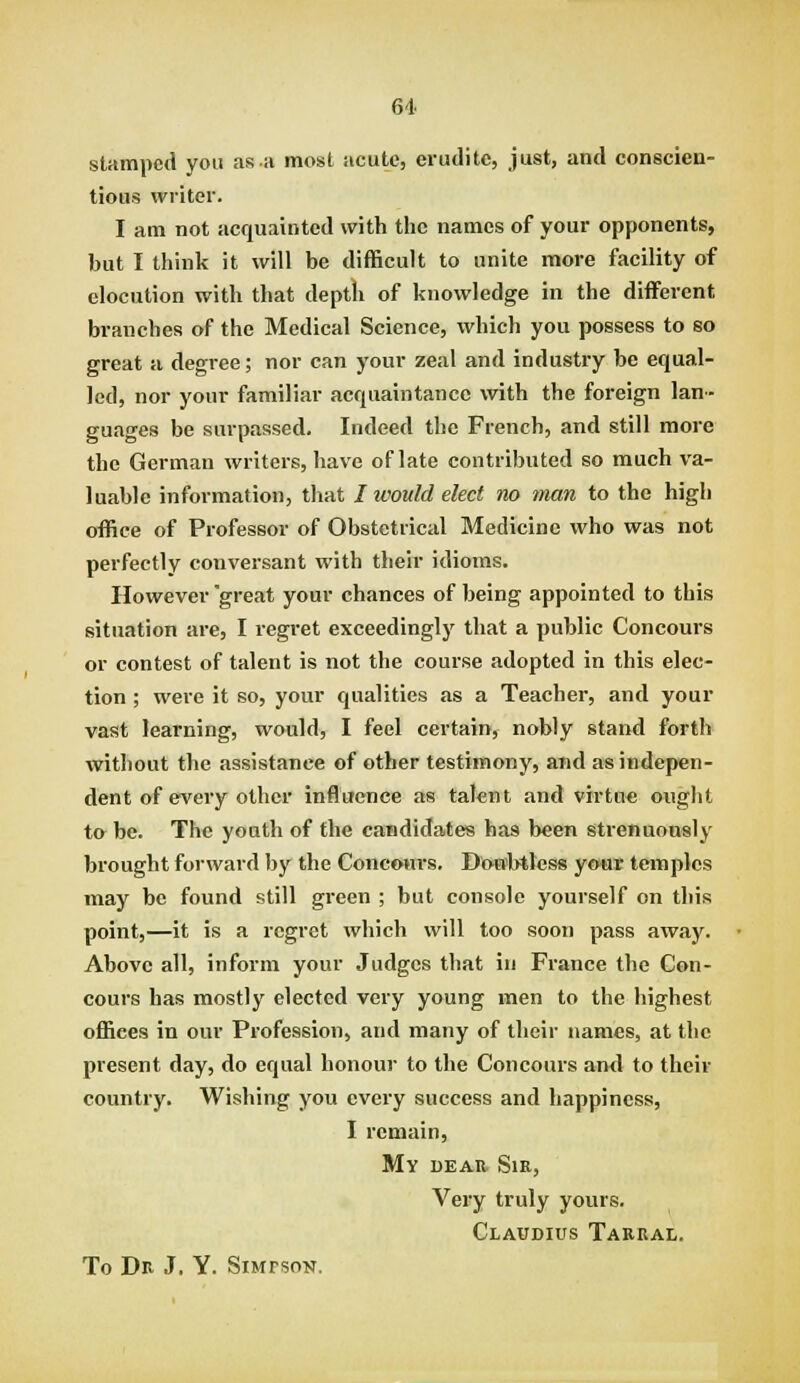 sUmpcd you as a most acute, erudite, just, and conscien- tious writer. I am not acquainted with the names of your opponents, but I think it will be difficult to unite more facility of elocution with that deptli of knowledge in the different branches of the Medical Science, which you possess to so great a degree; nor can your zeal and industry be equal- led, nor your familiar acquaintance with the foreign lan- guages be surpassed. Indeed the French, and still more the German writers, have of late contributed so much va- luable information, that I ivould elect no man to the high office of Professor of Obstetrical Medicine who was not perfectly conversant with their idioms. However 'great your chances of being appointed to this situation are, I regret exceedingly that a public Concours or contest of talent is not the course adopted in this elec- tion ; were it so, your qualities as a Teacher, and your vast learning, would, I feel certain, nobly stand forth without the assistance of other testimony, and as indepen- dent of every other influence as taknt and virtu* ought ta be. The youth of the candidates has been strenuously brought forward by the Concwirs. Do-u'btless yo>ur temples may be found still green ; but console yourself on this point,—it is a regret which will too soon pass away. Above all, inform your Judges that in France the Con- cours has mostly elected very young men to the highest offices in our Profession, and many of their names, at the present day, do equal honour to the Concours and to their country. Wishing you every success and happiness, I remain. My DEAR Sir, Very truly yours, Claudius Taeral. To Dr J. Y. Simpson.