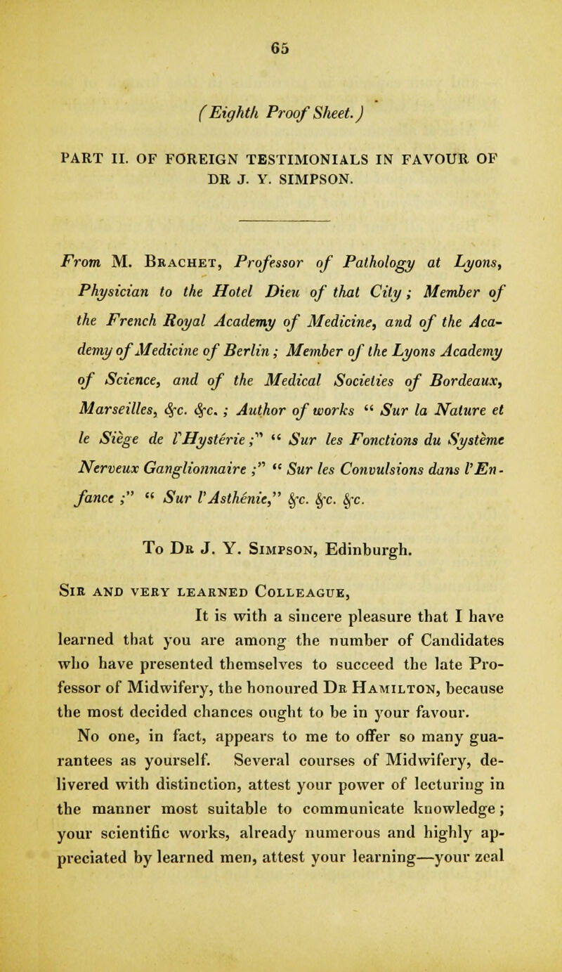 (Eighth Proof Sheet.) PART II. OF FOREIGN TESTIMONIALS IN FAVOUR OF DR J. Y. SIMPSON. From M. Bracket, Professor of Pathology at Lyons, Physician to the Hotel Dieu of that City; Member of the French Royal Academy of Medicine, and of the Aca- demy of Medicine of Berlin; Member of the Lyons Academy of Science, and of the Medical Societies of Bordeaux, Marseilles, Sfc. Sj-c.; Author of works  Sur la Nature el le Siege de rHysteric;  Sur les Fonctions du Systems Nerveux Ganglionnaire ;  Sur les Convulsions dans I'En- fance ; « Sur VAsthenic,' Sfc. Sfc. &fc. To Dr J. Y. Simpson, Edinburgh. Sir and very learned Colleague, It is with a sincere pleasure that I have learned that you are among the number of Candidates who have presented themselves to succeed the late Pro- fessor of Midwifery, the honoured Dr Hamilton, because the most decided chances ought to be in your favour. No one, in fact, appears to me to offer so many gua- rantees as yourself. Several courses of Midwifery, de- livered with distinction, attest your power of lecturing in the manner most suitable to communicate knowledge; your scientific works, already numerous and highly ap- preciated by learned men, attest your learning—your zeal