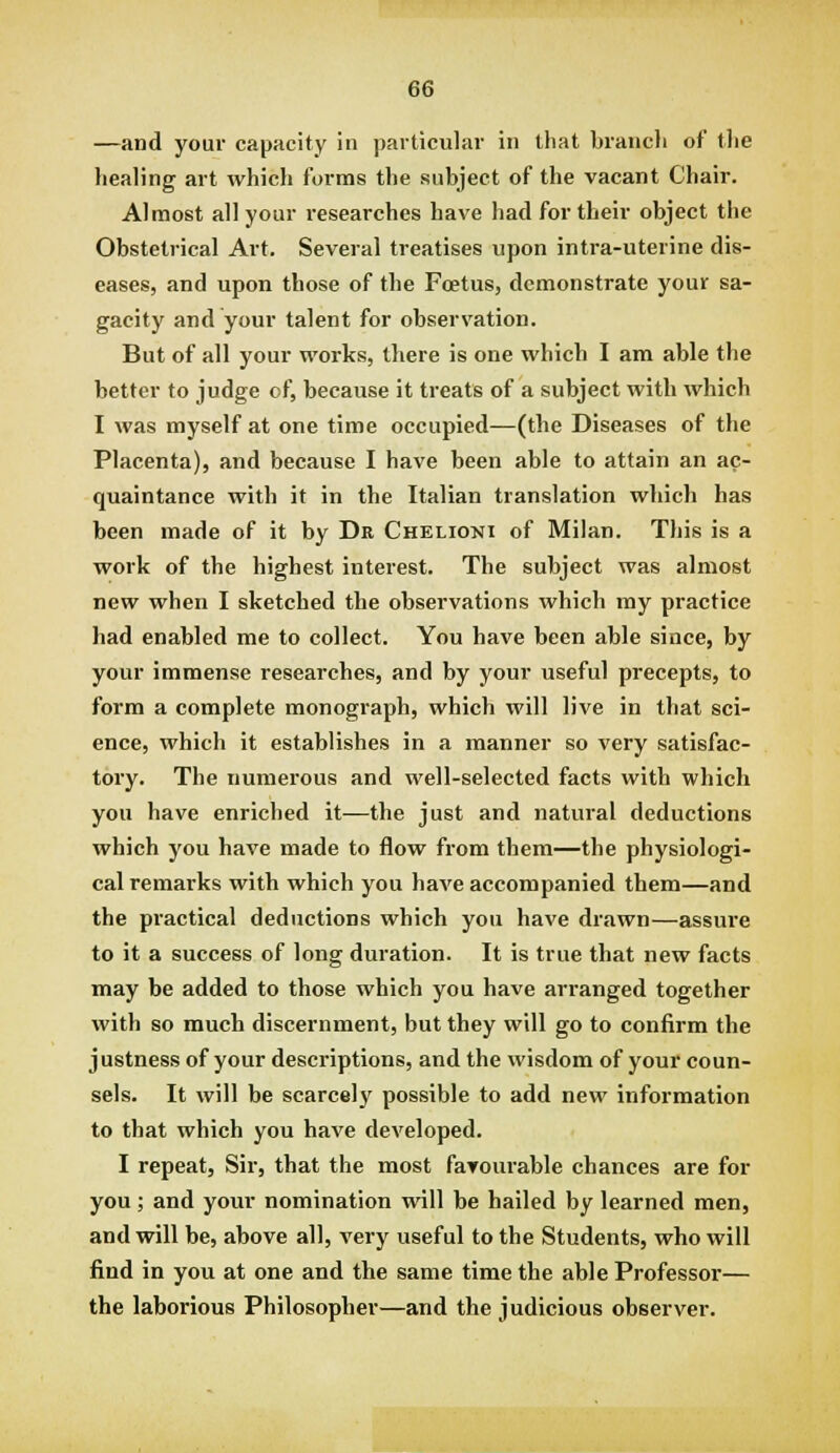 —and your capacity in particular in that brancli of tlie healing art whicli forms the subject of the vacant Chair. Almost all your researches have had for their object the Obstetrical Art. Several treatises upon intra-uterine dis- eases, and upon those of the Foetus, demonstrate your sa- gacity and your talent for observation. But of all your works, there is one which I am able the better to judge of, because it treats of a subject with which I was myself at one time occupied—(the Diseases of the Placenta), and because I have been able to attain an ac- quaintance with it in the Italian translation which has been made of it by Dr Chelioni of Milan. This is a work of the highest interest. The subject was almost new when I sketched the observations which my practice had enabled me to collect. You have been able since, by your immense researches, and by your useful precepts, to form a complete monograph, which will live in that sci- ence, which it establishes in a manner so very satisfac- tory. The numerous and well-selected facts with which you have enriched it—the just and natural deductions which you have made to flow from them—the physiologi- cal remarks with which you have accompanied them—and the practical deductions which you have drawn—assure to it a success of long duration. It is true that new facts may be added to those which you have arranged together with so much discernment, but they will go to confirm the justness of your descriptions, and the wisdom of your coun- sels. It will be scarcely possible to add new information to that which you have developed. I repeat, Sir, that the most faTourable chances are for you; and your nomination will be hailed by learned men, and will be, above all, very useful to the Students, who will find in you at one and the same time the able Professor— the laborious Philosopher—and the judicious observer.