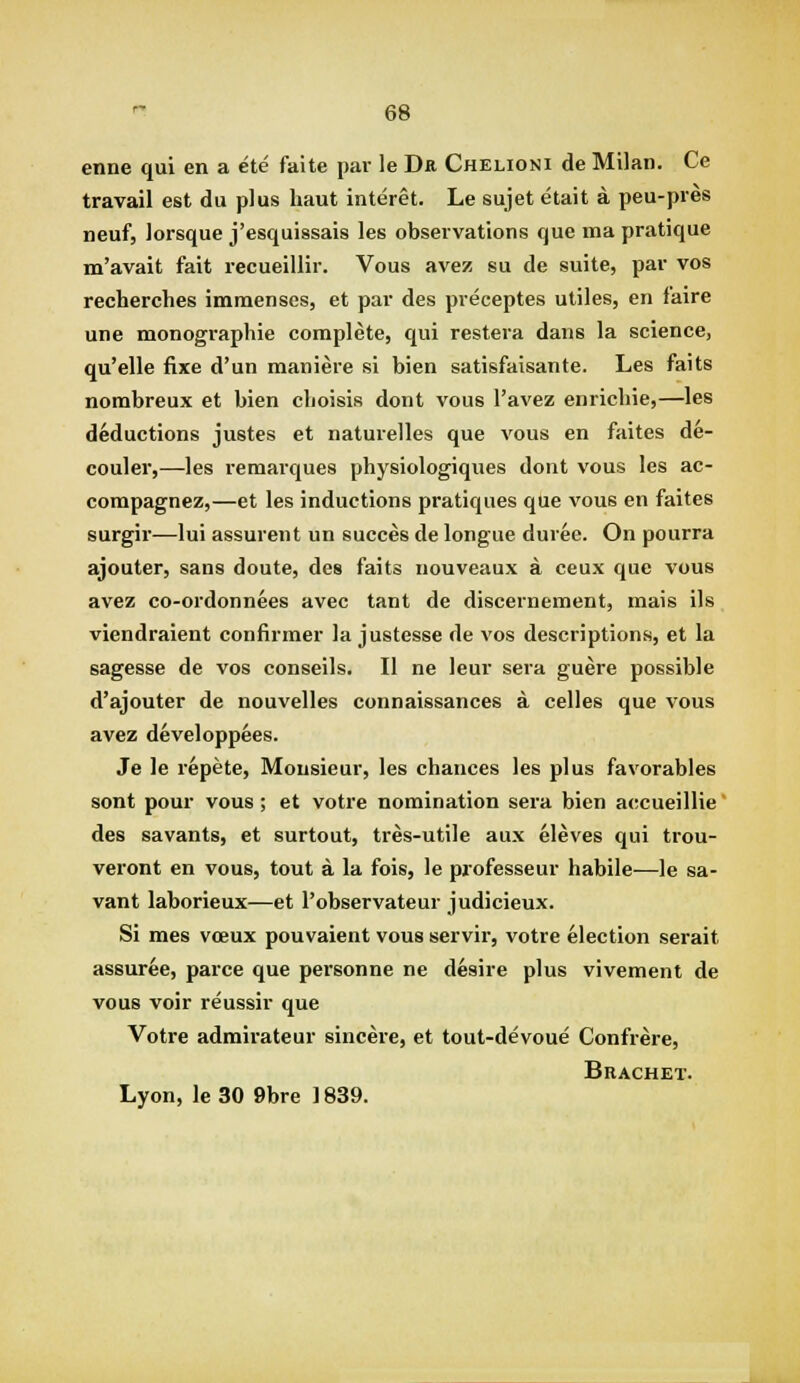 enne qui en a ete faite par le Dr Chelioni de Milan. Ce travail est du plus haut interet. Le sujet etait a peu-pres neuf, lorsque j'esquissais les observations que ma pratique m'avait fait recueillir. Vous avez su de suite, par vos recherches immenses, et par des preceptes utiles, en faire une monographie complete, qui restera dans la science, qu'elle fixe d'un maniere si bien satisfaisante. Les faits nombreux et bien clioisis dont vous I'avez enricliie,—les deductions justes et naturelles que vous en faites de- couler,—les remarques physiologiques dont vous les ac- compagnez,—et les inductions pratiques que vous en faites surgir—lui assurent un succes de longue duree. On pourra ajouter, sans doute, des faits nouveaux a ceux que vous avez co-ordonnees avec tant de discernement, mais ils viendraient confirmer la justesse de vos descriptions, et la sagesse de vos conseils. II ne leur sera guere possible d'ajouter de nouvelles connaissances a celles que vous avez developpees. Je le repete, Monsieur, les chances les plus favorables sont pour vous; et votre nomination sera bien accueillie' des savants, et surtout, tres-utile aux eleves qui trou- veront en vous, tout a la fois, le professeur habile-—le sa- vant laborieux—et I'observateur judjcieux. Si mes voeux pouvaient vous servir, votre election serait assuree, parce que personne ne desire plus vivement de vous voir reussir que Votre admirateur sincere, et tout-devoue Confrere, Bracket. Lyon, le 30 9bre 1839.