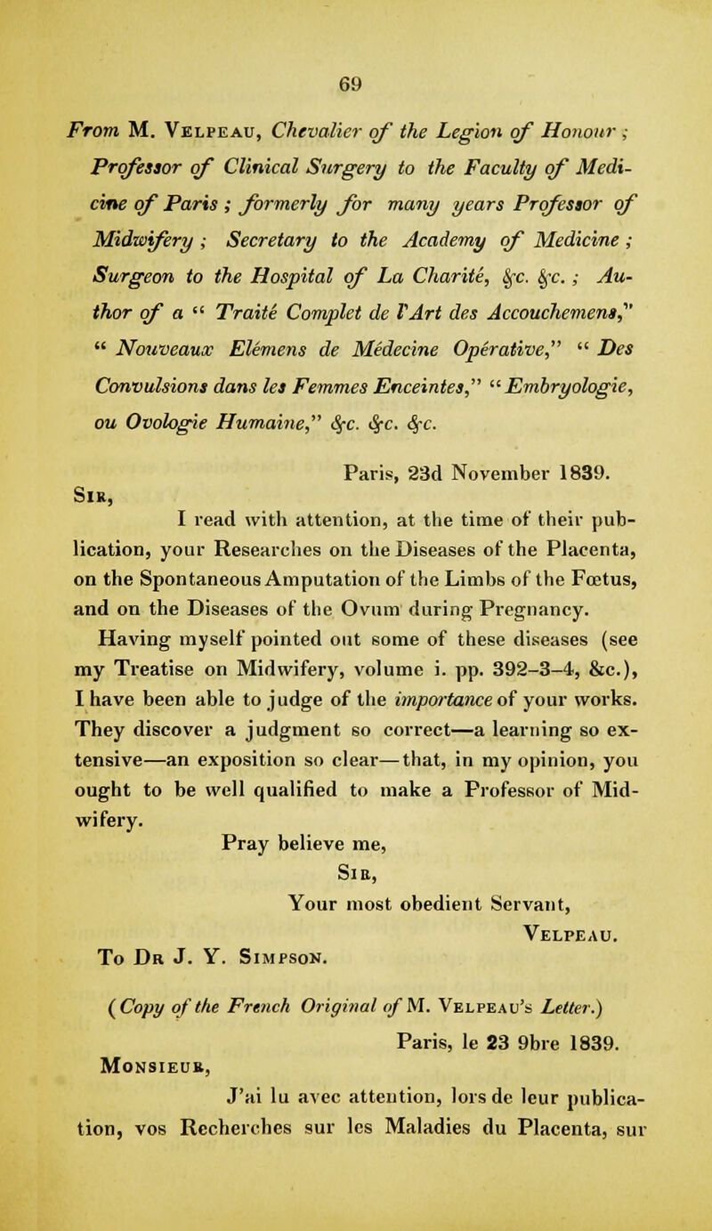 From M. Velpeau, Chevalier of the Legion of Honour ; Professor of Clinical Surgery to the Faculty of Medi- cine of Paris ; formerly for many years Professor of Midwifery ; Secretary to the Academy of Medicine; Surgeon to the Hospital of La Charite, Sfc. Sfc.; Au- thor of a ^^ Traite Complet de VArt des Accouchemena,  Nouveaux Elemens de Medecine Operative,  Des Convulsions dans les Femmes Enceintes,  Embryologie, ou Ovologie Humatne, S^c. ^c. ^c. Paris, 23d November 1839. Sir, I read with attention, at the time of their pub- lication, your Researches on the Diseases of the Placenta, on the Spontaneous Amputation of the Limbs of the Foetus, and on the Diseases of the Ovum during Pregnancy. Having myself pointed out some of these diseases (see my Treatise on Midwifery, volume i. pp. 392-3-4, &c.), I have been able to j udge of the importance of your works. They discover a judgment so correct—a learning so ex- tensive—an exposition so clear—that, in my opinion, you ought to be well qualified to make a Professor of Mid- wifery. Pray believe me. Si a, Your most obedient Servant, Velpeau. To Dr J. Y. Simpson. (^Copy of the French Original of M. Velpeau's Letter.) Paris, le 23 9bre 1839. Monsieur, J'ai lu avec attention, lors de leur publica- tion, vos Recherches sur les Maladies du Placenta, sur