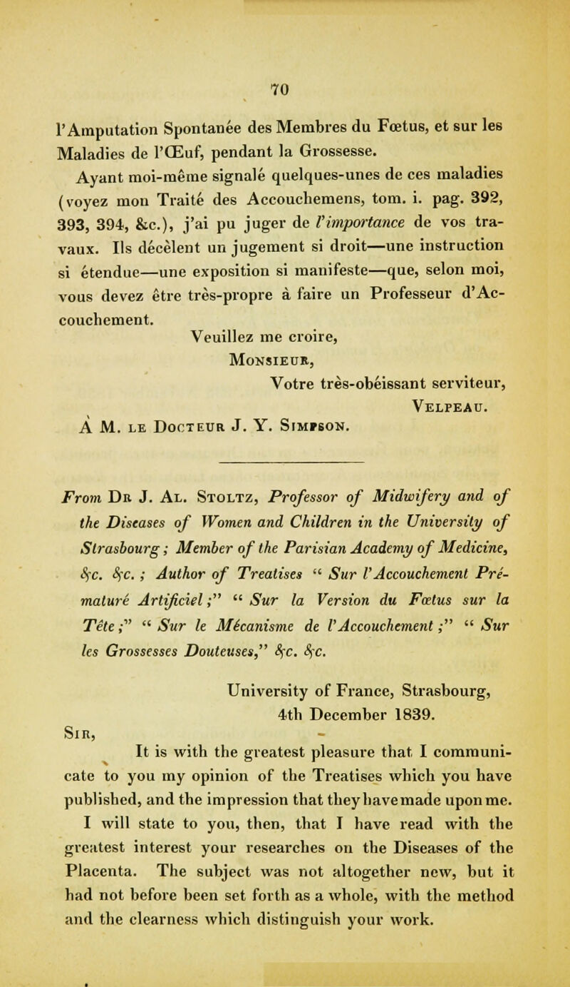 rAinputation Spontanee des Membres du Foetus, et sur les Maladies de I'OEuf, pendant la Giossesse. Ayant moi-meme signale quelques-unes de ces maladies (voyez mon Traite des Accouchemens, torn. i. pag. 392, 393, 394, &c.), j'ai pu juger de l'impwtance de vos tra- vaux. lis decelent un jugement si droit—une instruction si etendue—une exposition si manifeste—que, selon moi, vous devez etre tres-piopre a faire un Professeur d'Ac- couchement. Veuillez me croire, Monsieur, Votre tres-obeissant serviteur, Velpeau. a m. le docteur j. y. slmfbon. From Dr J. Al. Stoltz, Professor of Midwifery and of the Diseases of Women and Children in the University of Strasbourg; Member of the Parisian Academy of Medicine, SfC. SfC. ; Author of Treatises  Sur VAccouchement Pre- mature Artificiel;  Sur la Version du Fatus sur la Tite ,•  Sur le MScanisme de l'Accouchement;  Sur les Grossesses Douteuses, Sfc, Sfc. University of France, Strasbourg, 4tb December 1839. Sin, It is with the greatest pleasure that I communi- cate to you my opinion of the Treatises which you have published, and the impression that they have made upon me. I will state to you, then, that I have read with the greatest interest your researches on the Diseases of the Placenta. The subject was not altogether new, but it had not before been set forth as a whole, with the method and the clearness which distinguish your work.