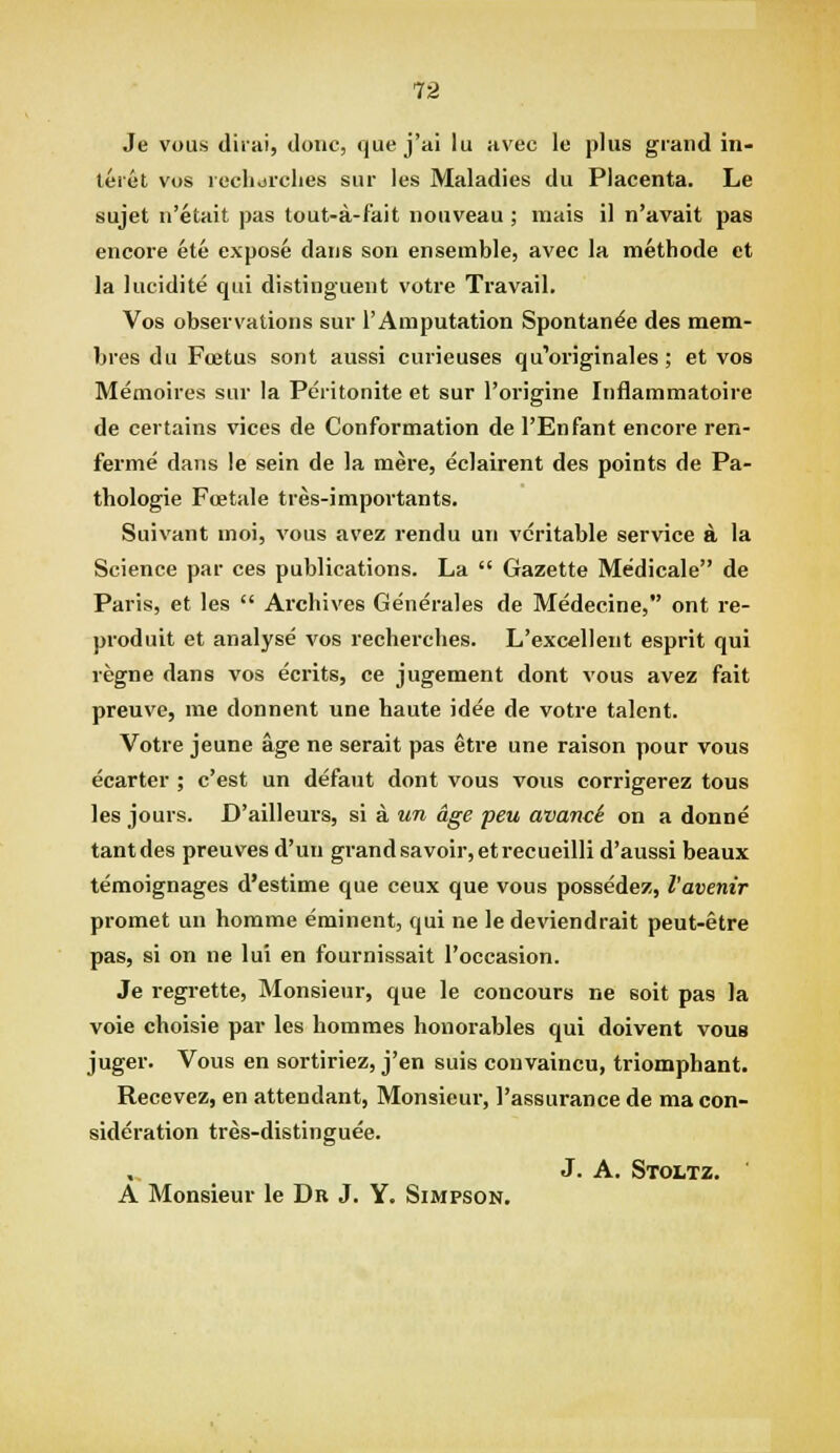 Je vous difai, done, que j'al lu avec le plus grand in- teiet vos icclidrclies siir les Maladies du Placenta. Le sujet n'etait pas tout-a-fait noiiveau ; inais il n'avait pas encore ete expose dans son ensemble, avec la methode ct la lucidite qui distinguent votre Travail. Vos observations sur I'Amputation Spontan^e des mem- bres du Foetus sont aussi curieuses qu'originales; et vos Memoires sur la Peritonite et sur I'origine Inflammatoire de certains vices de Conformation de I'Enfant encore ren- ferme dans le sein de la mere, eclairent des points de Pa- thologie Foetale tres-importants. Suivant moi, vous avez rendu un veritable service A la Science par ces publications. La  Gazette Medicale de Paris, et les  Archives Generales de Medecine, ont re- produit et analyse vos recherches. L'excellent esprit qui regne dans vos ecrits, ce jugement dont vous avez fait preuve, me donnent une haute idee de votre talent. Votre jeune age ne serait pas etre une raison pour vous ecarter ; c'est un defaut dont vous vous corrigerez tous les jours. D'ailleurs, si a un age peu avanci on a donne tantdes preuves d'un grand savoir, etrecueilli d'aussi beaux temoignages d'estime que ceux que vous possedez, I'avenir promet un homme eminent, qui ne le deviendrait peut-etre pas, si on ne lui en fournissait I'occasion. Je regrette. Monsieur, que le concours ne soit pas la voie choisie par les hommes honorables qui doivent vous juger. Vous en sortiriez, j'en suis convaincu, triomphant. Recevez, en attendant, Monsieur, I'assurance de ma con- sideration tres-distinguee. , J. A. Stoltz. A Monsieur le Dr J. Y. Simpson,