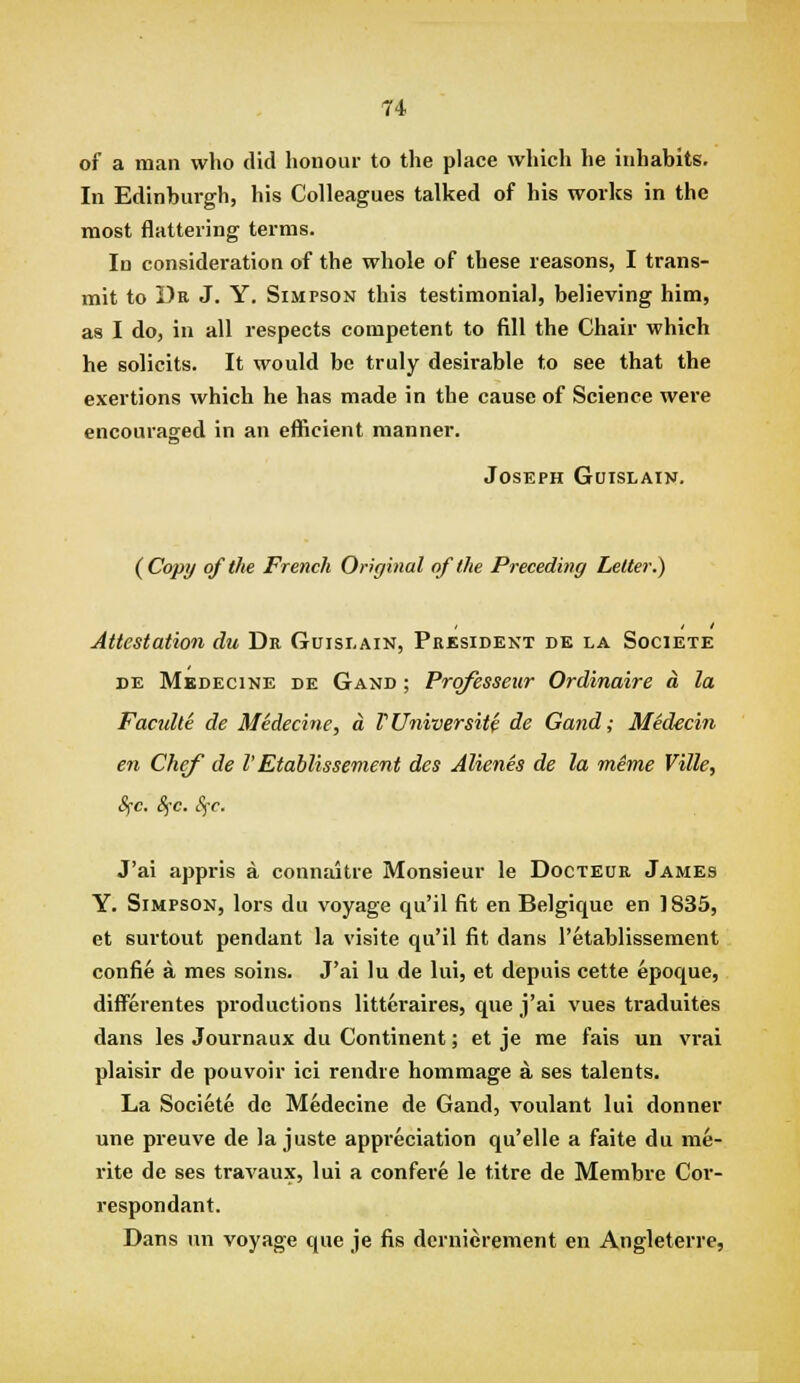 T4 of a man who did honour to the place which he inhabits. In Edinburgh, his Colleagues talked of his works in the most flattering terms. In consideration of the whole of these reasons, I trans- mit to Dk J. Y. Simpson this testimonial, believing him, as I do, in all respects competent to fill the Chair which he solicits. It would be truly desirable to see that the exertions which he has made in the cause of Science wei-e encouraged in an efficient manner. Joseph Guislain. {Copy of the French Original of the Preceding Letter.) Attestation du De Guisi.ain, President de la Societe DE Mkdecine de Gand ; Prqfesseiir Ordinaire a la Facnlte de Midecine, a TUniversity de Gand; Medecin e7i Chef de V Etablissement des Alienes de la mime Ville, Sfc. 8fc. Sfc. J'ai appris a connaitre Monsieur le Docteur James Y. Simpson, lors du voyage qu'il fit en Belgique en 1835, et surtout pendant la visite qu'il fit dans I'etablissement confie a mes soins. J'ai lu de lui, et depuis cette epoque, differentes productions litteraires, que j'ai vues traduites dans les Journaux du Continent; et je me fais un vrai plaisir de pouvoir ici rendre hommage a ses talents. La Societe de Medecine de Gand, voulant lui donner une preuve de la juste appreciation qu'elle a faite du me- rite de ses travaux, lui a confere le titre de Membre Cor- respondant. Dans un voyage que je fis dernierement en Angleterre,