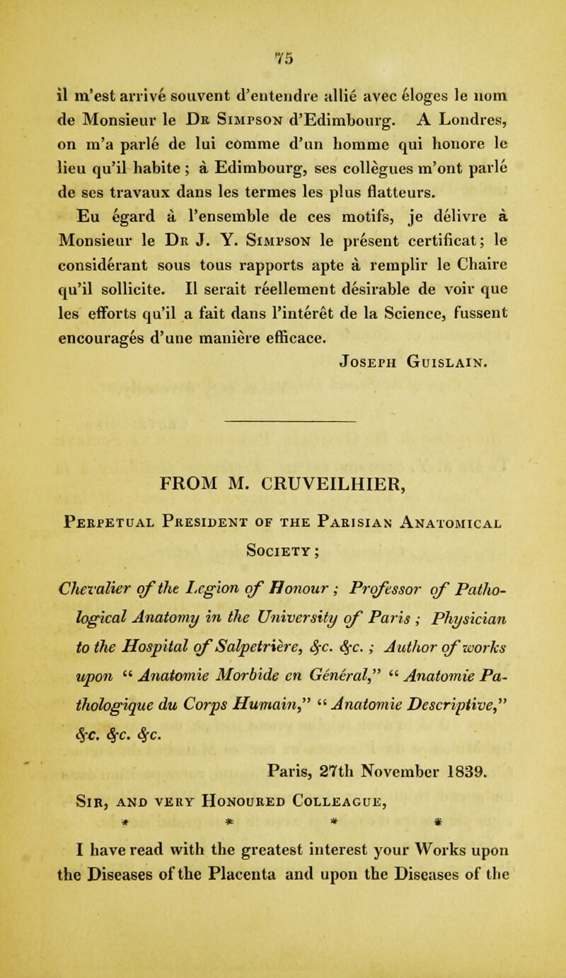 il m'est arrive soiivent d'euteiidre allie avec 6loges le uom de Monsieur le Ds, Simpson d'Edimbourg. A Londres, on m'a parle de lui comme d'un homme qui honore le lieu qu'il habite ; a Edimbourg, ses coUegues m'ont parle de ses travaux dans les termes les plus flatteurs. Eu egard a I'ensemble de ces motifs, je delivre a. Monsieur le Dr J. Y. Simpson le present certificat; le considerant sous tous rapports apte a remplir le Chaire qu'il soUicite. II serait reellement desirable de voir que les efforts qu'il a fait dans I'interet de la Science, fussent encourages d'une maniere efficace. Joseph Guislain. FROM M. CRUVEILHIER, Perpetual Pkesident of the Parisian Anatomical Society ; Chevalier of the Legion of Honour; Professor of Patho- logical Anatomy in the University of Paris ; Physician to the Hospital of Salpetriere, S;c. ^c. ; Author of works upon  Anatomie Morbide en General,  Anatomic Pa- thologique du Corps Humain  Anatomie Descriptive, <5-c. Sfc. Sfc. Paris, 2'7th November 1839. Sir, and very Honoured Colleague, ■» * * # I have read with the greatest interest your Works upon the Diseases of the Placenta and upon the Diseases of the