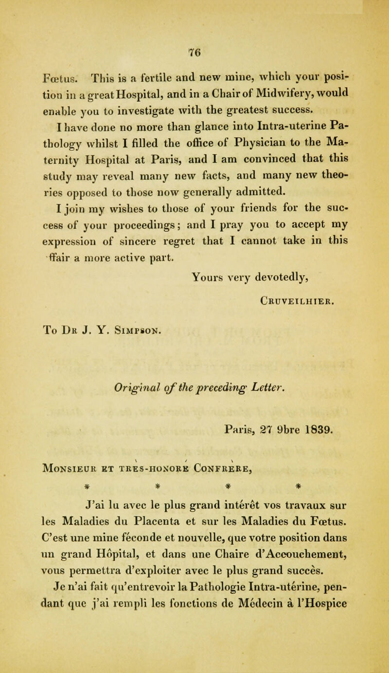 T6 Foetus. This is a fertile and new mine, which your posi- tion iu a great Hospital, and in a Chair of Midwifery, would enable you to investigate with the greatest success. I have done no more than glance into Intra-uterine Pa- thology whilst I filled the office of Physician to the Ma- ternity Hospital at Paris, and I am convinced that this study may reveal many new facts, and many new theo- ries opposed to those now generally admitted. I join my wishes to those of your friends for the suc- cess of your proceedings; and I pray you to accept my expression of sincere regret that I cannot take in this ■ffair a more active part. Yours very devotedly, Cbuveilhier. To Dr J. Y. Simpson. Original of the preceding Letter. Paris, 27 9bre 1839. Monsieur et tkks-hosore Confrere, » * * » J'ai lu avec le plus grand interet vos travaux sur les Maladies du Placenta et sur les Maladies du Foetus. C'est une mine feconde et nouvelle, que votre position dans un grand Hopital, et dans une Chaire d'Accouchement, vous permettra d'exploiter avec le plus grand succes. Jc n'ai fait qu'entrevoir la Pathologic Intra-uterine, pen- dant que j'ai rempli les fonctions de Mcdecin a I'Hospice