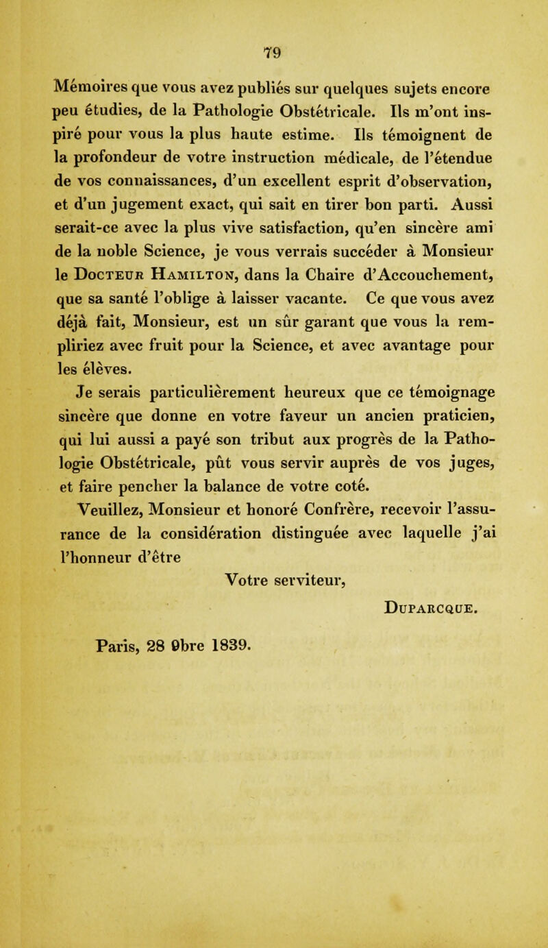 Memoires que vous avez publies sur quelques sujets encore peu Studies, de la Pathologie Obstetricale. lis m'ont ins- pire pour vous la plus haute estime. lis temoignent de la profondeur de votre instruction medicale, de I'etendue de vos connaissances, d'un excellent esprit d'observation, et d'un jugement exact, qui sait en tirer bon parti. Aussi serait-ce avec la plus vive satisfaction, qu'en sincere ami de la noble Science, je vous verrais succeder a Monsieur le DocTEUR Hamilton, dans la Chaire d'Accouchement, que sa sante I'oblige a laisser vacante. Ce que vous avez deja fait. Monsieur, est un sur garant que vous la rem- pliriez avec fruit pour la Science, et avec avantage pour les eleves. Je serais particulierement heureux que ce temoignage sincere que donne en votre faveur un ancien praticien, qui lui aussi a paye son tribut aux progres de la Patho- logie Obstetricale, put vous servir aupres de vos juges, et faire pencher la balance de votre cote. Veuillez, Monsieur et honore Confrere, recevoir I'assu- rance de la consideration distingu6e avec laquelle j'ai I'honneur d'etre Votre serviteur, DUPARCQUE, Paris, 28 9bre 1839.