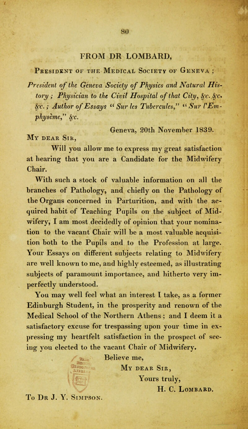 FROM DR LOMBARD, Pkesidknt of the Medical Society of Geneva ; President of the Geneva Society of Physics and Natural His- tory ; Physician to the Civil Hospital of that City, §t. §t. |rc.; Author of Essays  Sur les Tubercules,  Sur VEm- physeme, ^c. Geneva, 20th November 1839. My dear Sir, Will you allow me to express my great satisfaction at hearing that you are a Candidate for the Midwifery Chair. With such a stock of valuable information on all the branches of Pathology, and chiefly on the Pathology of the Organs concerned in Parturition, and with the ac- quired habit of Teaching Pupils on the subject of Mid- wifery, I am most decidedly of opinion that your nomina- tion to the vacant Chair will be a most valuable acquisi- tion both to the Pupils and to the Profession at large. Your Essays on different subjects relating to Midwifery ai-e well known to me, and highly esteemed, as illustrating subjects of paramount importance, and hitherto very im- perfectly understood. You may well feel what an interest I take, as a former Edinburgh Student, in the prosperity and renown of the Medical School of the Northern Athens; and I deem it a satisfactory excuse for trespassing upon your time in ex- pressing my heartfelt satisfaction in the prospect of see- ing you elected to the vacant Chair of Midwifery. / «»« Believe me, ^wT My dear Sib, Yours truly, H. C. Lombard. To Dr J. Y. Simpson.