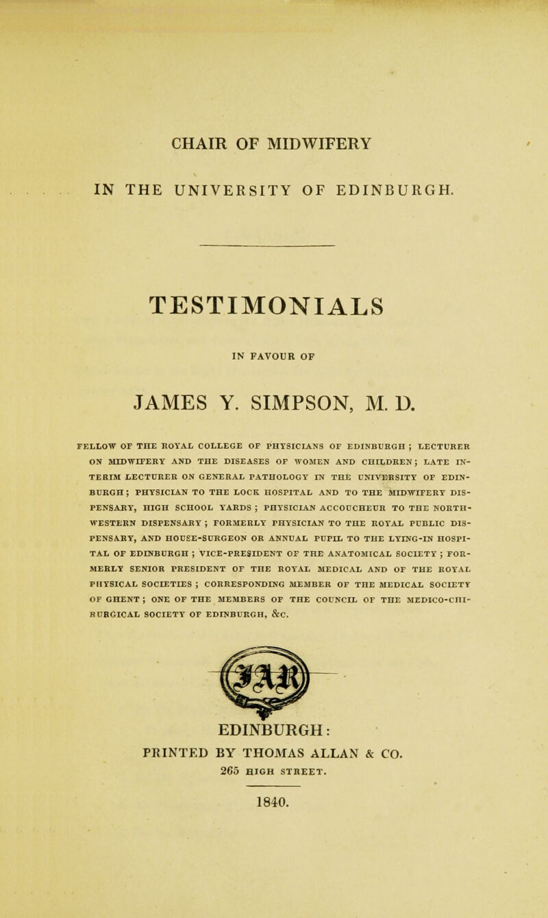CHAIR OF MIDWIFERY IN THE UNIVERSITY OF EDINBURGH. TESTIMONIALS IN FAVOUR OF JAMES Y. SIMPSON, M. D. FELLOW OF THE BOYAL COLLEGE OF PHTSICLANS OF EDINBURGH ; LECTURER ON BUDWrFERY AND THE DISEASES OF WOMEN AND CHILDREN; LATE IN- TERIM LECTURER ON GENERAL PATHOLOGY IN THE UNIVERSITY OF EDIN- BURGH ; PHYSICIAN TO THE LOCK HOSPITAL AND TO THE MIDWIFERY DIS- PENSARY, HIGH SCHOOL YARDS ; PHYSICIAN ACCODCBEDR TO THE NORTH- WESTERN DISPENSARY ; FORMERLY PHYSICIAN TO THE ROYAL PUBLIC DIS- PENSARY, AND HOUSE-SURGEON OR ANNUAL PUPIL TO THE LYING-IN HOSPI- TAL OF EDINBURGH ; VICE-PRESIDENT OF THE ANATOMICAL SOCIETY ; FOR- MERLY SENIOR PRESIDENT OF THE ROYAL MEDICAL AND OF THE ROYAL PHYSICAL SOCIETIES ; CORRESPONDING MEMBER OF THE MEDICAL SOCIETY OF GHENT ; ONE OF THE MEMBERS OF THE COUNCIL OF THE MEDICO-CHI- BUBGICAL SOCIETY OF EDINBURGH, &C. EDINBURGH: PRINTED BY THOMAS ALLAN & CO. 265 HIGH STREET. 1840.