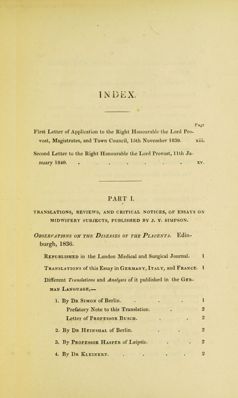 INDEX. First Letter of Application to the Right Honourable tlie Lord Pro. vost, Magistrates, and Town Council, loth November 1839. xiii. Second Letter to the Right Honourable the Lord Provost, Uth Ja- nuary 1840. ■ . . . . . XV. PART L TRANSLATIONS, REVIEWS, AND CRITICAL NOTICES, OF ESSAYS ON MIDWIFERY SUBJECTS, PUBLISHED BY J. Y. SIMPSON. Observations on the Diseases of the Placenta. Edin- burgh, 1836. Republished in the London Medical and Surgical Journal. 1 Translations of this Essay in Germany, Italy, and Feance. 1 Different Translations and Analyses of it published in the Geh- man Lanouage,— 1. By Dr Simon of Berlin. ... 1 Prefatory Note to this Translation. . 2 Letter of Professor BuscH. . . 2 2. By Dr Heinshal of Berlin. . . 2 3. By FnoFEssoB. Hasper of Leipsic. . .2 4. By Dr Kleinert. . . , , 2