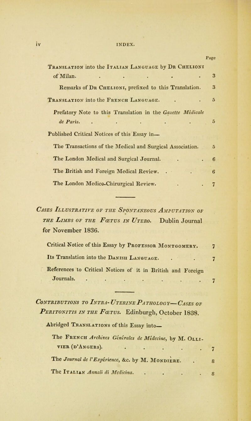Page Translation into the Italian Language by Dr Chelioni ofMUan. .... .3 Remarks of Dr Chelioni, prefixed to tliis Translation. 3 Translation into the French Language. . . 5 Prefatory Note to this Translation in the Gazette Medicate de Paris. . . . . .5 Published Critical Notices of this Essay in— The Transactions of the Medical and Surgical Association. 5 The London Medical and Surgical Journal. . . 6 The British and Foreign Medical Review. . . 6 The London Medico-Chirurgical Review. . . 7 Cases Illustrative of the Spontaneous Amputation of THE Limbs of the Fostus in Utero. Dublin Journal for November 1836. Critical Notice of this Essay by Professor Montgomery. 7 Its Translation into the IXanish Language. . . 7 References to Critical Notices of it in British and Foreign Journals, ..... 1 Contributions to Intra-Uterine Pathology—Cases of Peritonitis in the Fostus. Edinburgh, October 1838. Abridged Translations of this Essay into The French Archives Centrales de Medecine, by M. Olli- VIER (d'AnGERs). . . . . _ n The Journal de PExperience, &c. by M. Mondiere. . 8 The Italian Annali di Medicina. . . . . 8