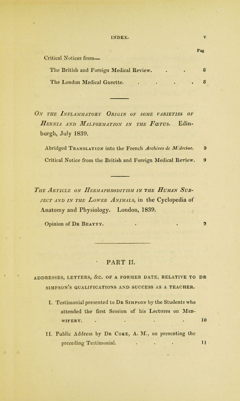 Pag Critical Notices from— The British and Foreign Medical Review. . . 8 The London Medical Gazette. . . . . 8 On the Inflammatory Origin of some varieties of Hernia and 3Lilformation in the Fcetus. Edin- burgh, July 1839. Abridged Tbanslation into the French Arc/lives de MCdecine. 9 Critical Notice from the British and Foreign Medical Review. 9 The Article on Hermaphroditism in the Human Sub- ject and in the Lower Animals, in the Cyclopedia of Anatomy and Physiology. London, 1839. . Opinion of Dr Beatty. • PART 11. addresses, letters, &c. of a former date, relative to dr Simpson's qualifications and success as a teacher. I. Testimonial presented to Da Simpson by the Students who attended the first Session of his Lectures on Mid- wifery. . • • .10 11. Public Address by Dr Coke, A. M., on presenting the pi-eceding Testimonial. ... U