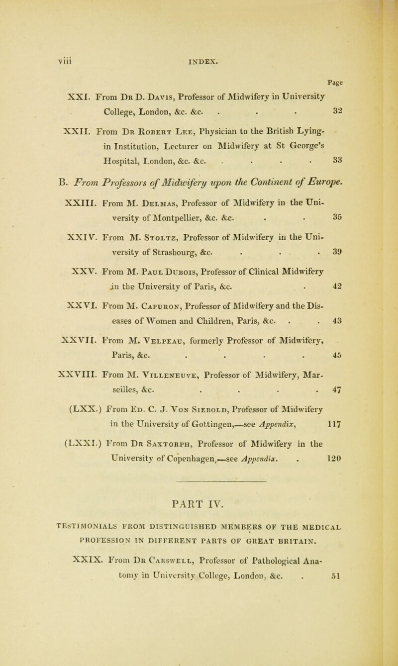 Vlll INDEX. Page XXI. From Dr D. Davis, Professor of Midwifery in University College, London, &c. &c. ... 32 XXII. From Dr Robert Lee, Physician to the British Lying- in Institution, Lecturer on Midwifery at St George's Hospital, London, &c. &c. ... 33 B. From Professors of Midwifery upon the Continent of Europe. XXIII. From M. Delmas, Professor of INIidwifery in the Uni- versity of Montpellier, &c. &c. . • 35 XXIV. From M. Stoltz, Professor of Midwifery in the Uni- versity of Strasbourg, &c. . . .39 XXV. From M. Paul Dubois, Professor of Clinical Midwifery in the University of Paris, &c. ■ 42 XXVI. From M. Capuron, Professor of Midwifery and the Dis- eases of Women and Children, Paris, &c. . . 43 XXVII. From M. Velpeau, formerly Professor of Midwifery, Paris, &c. . . . .46 XXVIII. From M. Villeneuve, Professor of Midwifery, Mar- seilles, &c. . . . .47 (LXX.) From Ed. C. J. Von Siebold, Professor of Midwifery in the University of Gottingen,—see Appendix, 117 (LXXI.) From Dr Saxtorpu, Professor of Midwifery in the University of Copenhagen,—see ./4p/)cnrf>x. . 120 PART IV. TESTIMONIALS IROM DISTINGUISHED MEMBERS OF THE MEDICAL PROFESSION IN DIFFERENT PARTS OF GREAT BRITAIN. XXIX. From Dr Caiiswell, Professor of Pathological Ana- tomy in University College, London, &c. . 51