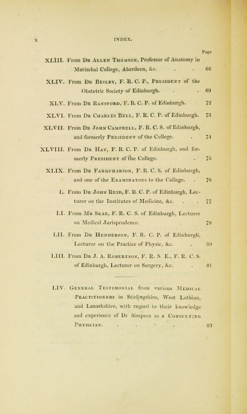 Page XI,ni. From Dr Allen Thomson, Professor of Anatomy in Marischal College, Aberdeen, &c. . . 68 XLIV. From Dii Beilby, F. R. C. P., President of the Obstetric Society of Edinburgh. . . 69 XLV. From Dr Hansford, F.U.C. P. of Edinburgh. 72 XLVI. From Dr Charles Bell, F. R. C. P. of Edinburgh. 7-3 XLVII. From Dr John Campbell, F. R. C. S. of Edinburgh, and formerly President of the College. . 74 XLVI II. From Dr Hay, F. R. C. P. of Edinburgh, and for- merly President of the College. . 75 XI.IX. From Dr FARauHABsoN, F. R. C. S. of Edinburgh, and one of ihe Examinators to the College. . 78 L. From Dr John Reid, F. R. C. P. of Edinburgh, Lec- turer on the Institutes of Medicine, &e. . . 77 LI. From Mr Skae, F. R. C. S. of Edinburgh, Lecturer on Medical .Jurisprudence. . 79 LI I. From Dn Henderson, F. R. C. P. of Edinburgh, Lecturer on tlie Practice of Physic, &c. . !!il Lin. From Dr J. A. Robertson, F. R. S. E., F. R. C. S. of Edinburgh, Lecturer on Surgery, &c. . 81 LIV. General Testimonial from various j\[edical Practitioners in Stirhngsliire, '\^'est Lothian, and Lanarkshire, with regard to their kno\v!ede and experience of Dr Simpson as a Consulting Physician. . . • . 83