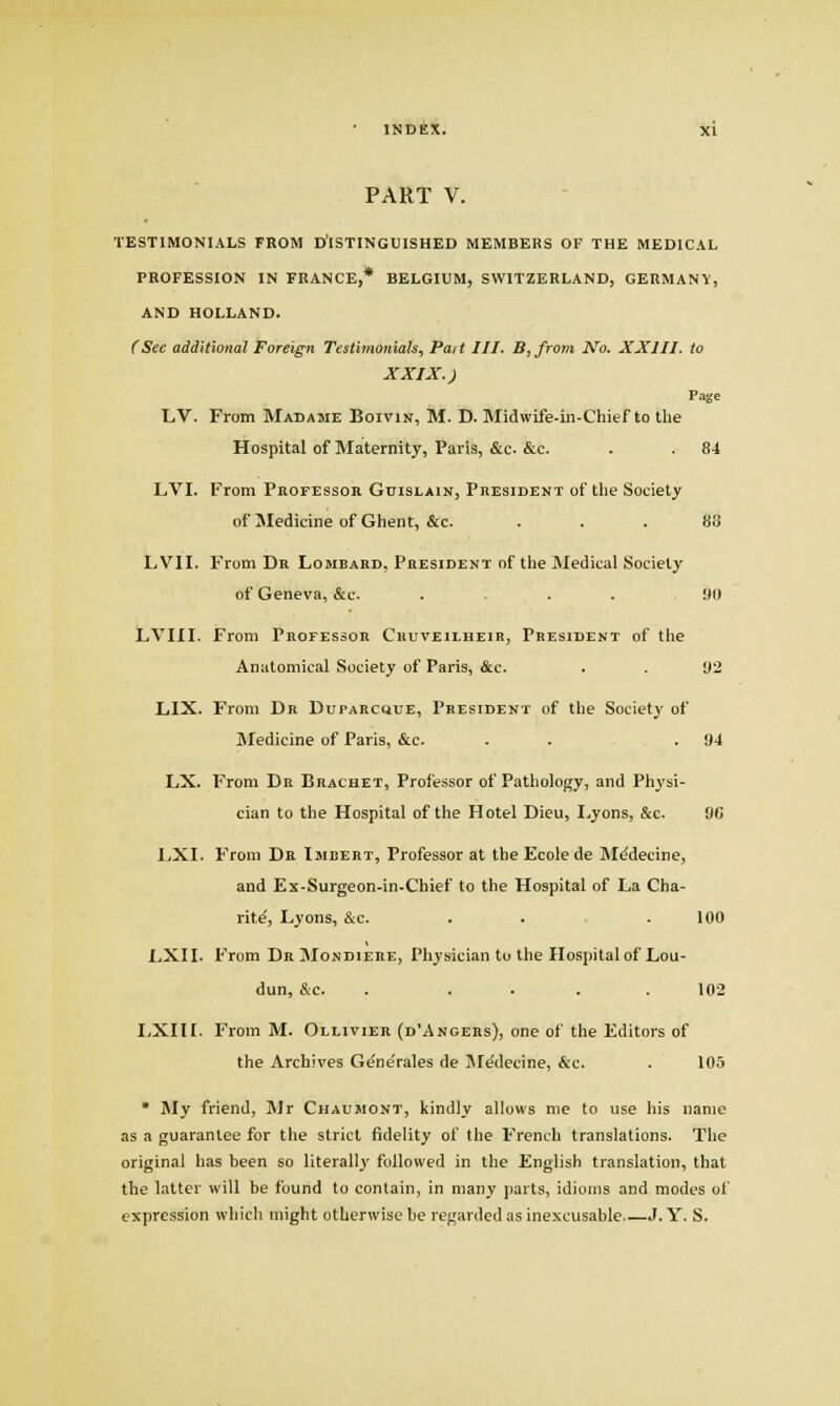 PART V. TESTIMONIALS FROM D'ISTINGUISHED MEMBERS OF THE MEDICAL PROFESSION IN FRANCE,* BELGIUM, SWITZERLAND, GERMANY, AND HOLLAND. (See additional Foreign Testimonials, Pai t III. B, from No. XXIII. to XXIX.) Page LV. From Madame Boivik, M. D. Midwife-iii-Chief to the Hospital of Maternity, Paris, &c. &c. . . 84 LVI. From Professor Guislain, Phesident of the Society of Medicine of Ghent, &c. ... 88 LVII. From Dk Lombard, President of the Medical Society of Geneva, &c. . . . 90 LVIII. From Professor Cuuveilheir, President of the Anatomical Society of Paris, &e. . . 92 LIX. From Dr Duparcciue, President of the Society of Medicine of Paris, &c. . . .94 LX. From Dr Bracket, Professor of Pathology, and Phj'si- cian to the Hospital of the Hotel Dieu, Lyons, &c. 9G IjXI. From Da Imbert, Professor at the Ecole de M^decine, and Ex-Surgeon-in-Chief to the Hospital of La Cha- rity, Lyons, &c. . . . 100 LXII. From Dr Mondiere, Physician to the Hospital of Lou- dun, &c. . ... . 102 LXIH. From M. Ollivier (d'Angers), one of the Editors of the Archives G^nerales de IM^decine, &c. . 105 * My friend, Mr Chaumont, kindly allows me to use his name as a guarantee for the strict fidelity of the French translations. The original has been so literally followed in the English translation, that the latter will be found to contain, in many parts, idioms and modes of expression which might otherwise be regarded as inexcusable J. Y. S.
