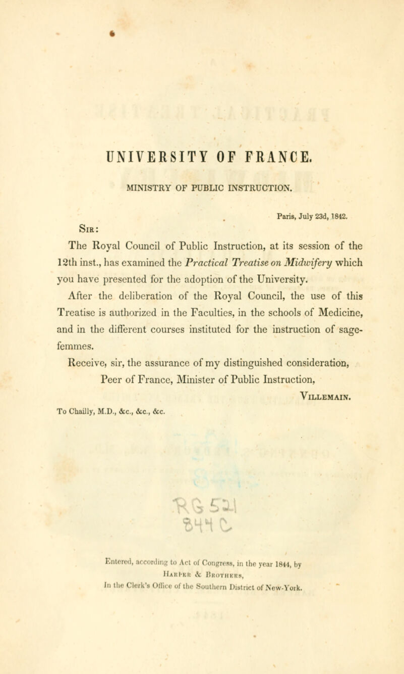 UNIVERSITY OF FRANCE. MINISTRY OF PUBLIC INSTRUCTION. Paris, July 23d, 1842. Sir: The Royal Council of Public Instruction, at its session of the 12th inst., has examined the Practical Treatise on Midwifery which you have presented for the adoption of the University. After the deliberation of the Royal Council, the use of this Treatise is authorized in the Faculties, in the schools of Medicine, and in the different courses instituted for the instruction of sage- femmes. Receive, sir, the assurance of my distinguished consideration, Peer of France, Minister of Public Instruction, Villemain. To Chailly, M.D., «Sec, &c, &c. Entend, u cording to A.cl oi Congress, in the year 1844, by I1ai:Iki: iV BboTHKHS, In the Clerk's Offic* Oi the Southern Diitrict Of Nrw-Yoik.