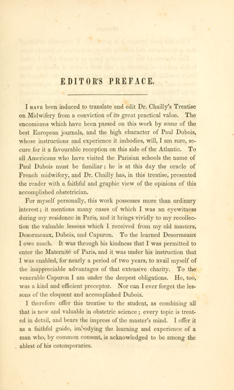 EDITORS PREFACE. I have been induced to translate and edit Dr. Chailly's Treatise on Midwifery from a conviction of its great practical value. The encomiums which have been passed on this work by some of the best European journals, and the high character of Paul Dubois, whose instructions and experience it imbodies, will, I am sure, se- cure for it a favourable reception on this side of the Atlantic. To all Americans who have visited the Parisian schools the name of Paul Dubois must be familiar ; he is at this day the oracle of French midwifery, and Dr. Chailly has, in this treatise, presented the reader with a faithful and graphic view of the opinions of this accomplished obstetrician. For myself personally, this work possesses more than ordinary interest ; it mentions many cases of which I was an eyewitness during my residence in Paris, and it brings vividly to my recollec- tion the valuable lessons which I received from my old masters, Desormeaux, Dubois, and Capuron. To the learned Desormeaux I owe much. It was through his kindness that I was permitted to enter the Maternité of Paris, and it was under his instruction that I was enabled, for nearly a period of two years, to avail myself of the inappreciable advantages of that extensive charity. To the venerable Capuron I am under the deepest obligations. He, too, was a kind and efficient preceptor. Nor can I ever forget the les- sons of the eloquent and accomplished Dubois. I therefore offer this treatise to the student, as combining all that is new and valuable in obstetric science ; every topic is treat- ed in detail, and bears the impress of the master's mind. I offer it as a faithful guide, imSodying the learning and experience of a man who, by common consent, is acknowledged to be among the ablest of his cotemporaries.