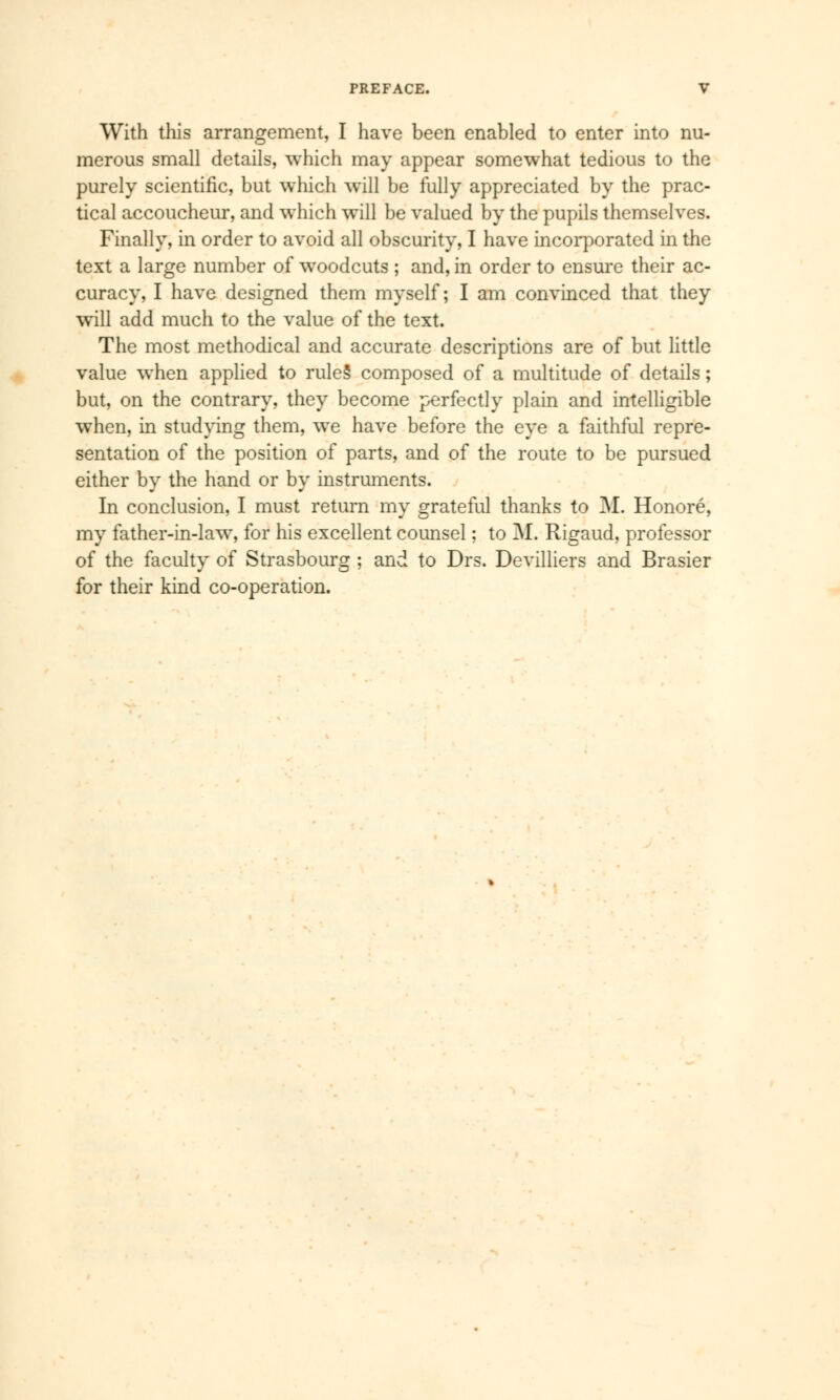 With this arrangement, I have been enabled to enter into nu- merous small details, which may appear somewhat tedious to the purely scientific, but which will be fully appreciated by the prac- tical accoucheur, and which will be valued by the pupils themselves. Finally, in order to avoid all obscurity, I have incorporated in the text a large number of woodcuts ; and, in order to ensure their ac- curacy, I have designed them myself; I am convinced that they will add much to the value of the text. The most methodical and accurate descriptions are of but little value when applied to rules' composed of a multitude of details ; but, on the contrary, they become perfectly plain and intelligible when, in studying them, we have before the eye a faithful repre- sentation of the position of parts, and of the route to be pursued either by the hand or by instruments. In conclusion, I must return my grateful thanks to M. Honoré, my father-in-law, for his excellent counsel ; to M. Rigaud, professor of the faculty of Strasbourg ; and to Drs. Devilliers and Brasier for their kind co-operation.