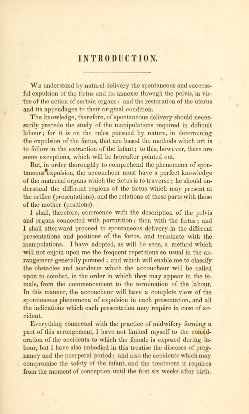 INTRODUCTION, We understand by natural delivery the spontaneous and success- ful expulsion of the fœtus and its annexa? through the pelvis, in vir- tue of the action of certain organs ; and the restoration of the uterus and its appendages to their original condition. The knowledge, therefore, of spontaneous delivery should neces- sarily precede the study of the manipulations required in difficult labour ; for it is on the rules pursued by nature, in determining the expulsion of the foetus, that are based the methods which art is to follow in the extraction of the infant ; to this, however, there are some exceptions, which will be hereafter pointed out. But, in order thoroughly to comprehend the phenomena of spon- taneous#expulsion, the accoucheur must have a perfect knowledge of the maternal organs which the foetus is to traverse ; he should un- derstand the different regions of the foetus which may present at the orifice (presentations), and the relations of these parts with those of the mother (positions). I shall, therefore, commence with the description of the pelvis and organs connected with parturition ; then with the foetus ; and I shall afterward proceed to spontaneous delivery in the different presentations and positions of the foetus, and terminate with the manipulations. I have adopted, as will be seen, a method which will not enjoin upon me the frequent repetitions so usual in the ar- rangement generally pursued ; and which will enable me to classify the obstacles and accidents which the accoucheur will be called upon to combat, in the order in which they may appear in the fe- male, from the commencement to the termination of the labour. In this manner, the accoucheur will have a complete view of the spontaneous phenomena of expulsion in each presentation, and all the indications which each presentation may require in case of ac- cident. Everything connected with the practice of midwifery forming a part of this arrangement, I have not limited myself to the consid- eration of the accidents to which the female is exposed during la- bour, but I have also imbodied in this treatise the diseases of preg- nancy and the puerperal period ; and also the accidents which may compromise the safety of the infant, and the treatment it requires from the moment of conception until the first six weeks after birth.