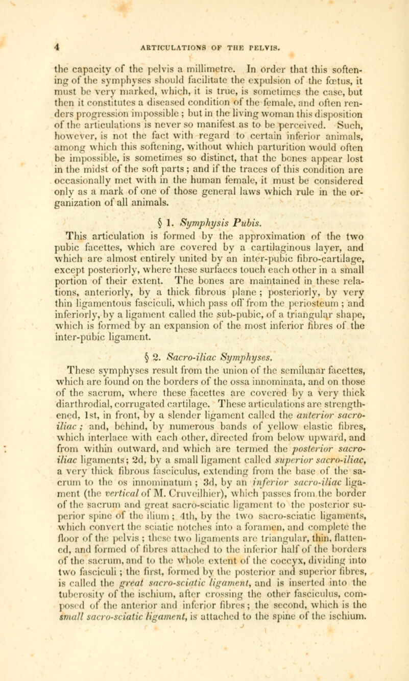 the capacity of the pelvis a millimetre. In order that this soften- ing of the symphyses should facilitate the expulsion of the fœtus, it must be very marked, which, it is true, is sometimes the case, but then it constitutes a diseased condition of the female, and often ren- ders progression impossible ; hut in the living woman this disposition of the articulations is never so manifest as to be perceived. Such, however, is not the fact with regard to certain inferior animals, among which this softening, without which parturition would often be impossible, is sometimes so distinct, that the bones appear lost in the midst of the soft parts ; and if the traces of this condition are occasionally met with in the human female, it must be considered only as a mark of one of those general laws which rule in the or- ganization of all animals. § 1. Symphysis Pubis. This articulation is formed by the approximation of the two pubic facettes, which are covered by a cartilaginous layer, and which are almost entirely united by an inter-pubic fihro-cartilage, except posteriorly, where these surfaces touch each other in a small portion of their extent. The bones arc maintained in these rela- tions, anteriorly, by a thick fibrous plane ; posteriorly, by very thin ligamentous fasciculi, which pass off from the periosteum ; and inferior!}', by a ligament called the sub-pubic, of a triangular shape, which is formed by an expansion of the most inferior libres of the inter-pubic ligament. § 2. Sacro-iliac Symphyses. These symphyses result from the union of the semilunar facettes, which arc found on the borders of the ossa innominata, and on those of the sacrum, where these facettes are covered by a very thick diarthrodial, corrugated cartilage. These articulations are strength- ened, 1st, in front, by a slender ligament called the anterior sacro- iliac ; and, behind, by numerous bands of yellow elastic fibres, which interlace with each other, directed from below upwaid, and from within outward, and which are termed the posterior sacro- iliac ligaments; 2d, by a small ligament called superior saero-i/iae, a very thick fibrous fasciculus, extending from the base of the sa- crum to thê os innominatum ; 3d, by an inferior saero-i/iac liga- ment (the vertical of M. Cfuveilhier), which passes from, the border of the sacrum and great sacro-sciatic ligamenl to the posterior su- perior Bpine of the ilium; 1th, by the two sacro-sciatic ligaments, which convert the sciatic notches into a foramen, and complete the floor of the pelvis; these two ligaments are triangular, thin, flatten- ed, and formed of fibres attached to the inferior half of the borders of the sacrum, and to tin; whole extent of the coccyx, dividing into two fasciculi ; tin; fust, formed by the posterior and superior fibres, is called the gtéoi saCTO-Sçiqtic ligament) and is inserted into the tuberosity of the ischium, after crossing the. other fasciculus, com- po ed of the anterior and inferior fibres; the second, which is the small sacro-sciatic Hgament, is attached to the spine of the ischium.