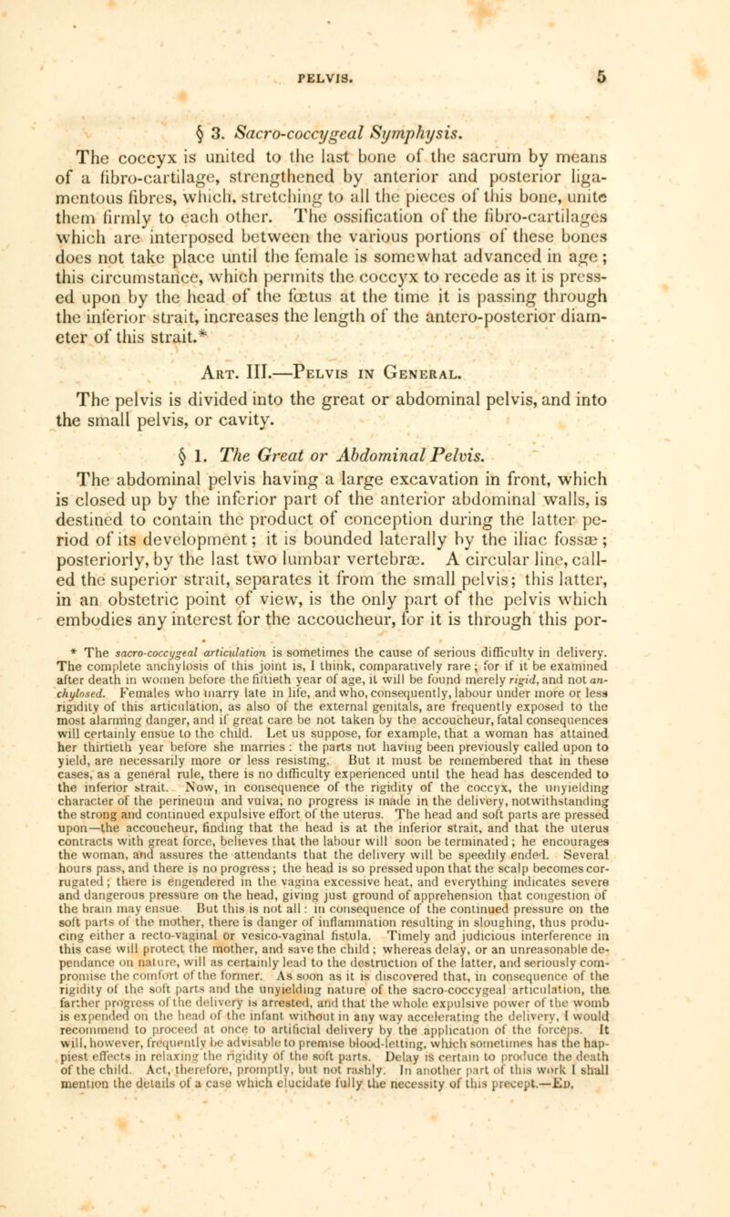 § 3. Sacro-coccygeal Symphysis. The coccyx is united to the last bone of the sacrum by means of a fibre-cartilage, strengthened by anterior and posterior liga- mentous fibres, which, stretching to all the pieces of this bone, unite them firmly to each other. The ossification of the fibro-cartilages which are interposed between the various portions of these bones does not take place until the female is somewhat advanced in age ; this circumstance, which permits the coccyx to recede as it is press- ed upon by the head of the foetus at the time it is passing through the inferior strait, increases the length of the antero-posterior diam- eter of this strait.* Art. III.—Pelvis in General. The pelvis is divided into the great or abdominal pelvis, and into the small pelvis, or cavity. § 1. The Great or Abdominal Pelvis. The abdominal pelvis having a large excavation in front, which is closed up by the inferior part of the anterior abdominal walls, is destined to contain the product of conception during the latter pe- riod of its development ; it is bounded laterally by the iliac fossae ; posteriorly, by the last two lumbar vertebrae. A circular line, call- ed the superior strait, separates it from the small pelvis; this latter, in an obstetric point of view, is the only part of the pelvis which embodies any interest for the accoucheur, for it is through this por- * The sacro-coccygeal articulation is sometimes the cause of serious difficulty in delivery. The complete anchylosis of this joint is, I think, comparatively rare ; for if it be examined after death m women before the fiftieth year of age, it will be found merely rigid, and not an- chylosed. Females who marry late in life, and who, consequently, labour under more or less rigidity of this articulation, as also of the external genitals, are frequently exposed to the most alarming danger, and if great care be not taken by the accoucheur, fatal consequences will certainly ensue to the child. Let us suppose, for example, that a woman has attained her thirtieth year before she marries : the parts not having been previously called upon to yield, are necessarily more or less resisting. But it must be remembered that in these cases, as a general rule, there is no difficulty experienced until the head has descended to the inferior strait. Now, in consequence of the rigidity of the coccyx, the unyielding character of the perineum and vulva, no progress is made in the delivery, notwithstanding the strong and continued expulsive effort of the uterus. The head and soft parts are pressed upon—the accoucheur, finding that the head is at the inferior strait, and that the uterus contracts with great force, believes that the labour will soon be terminated ; he encourages the woman, and assures the attendants that the delivery will be speedily ended. Several hours pass, and there is no progress ; the head is so pressed upon that the scalp becomes cor- rugated ; there is engendered in the vagina excessive heat, and everything indicates severe and dangerous pressure on the head, giving just ground of apprehension that congestion of the brain may ensue But this is not all : in consequence of the continued pressure on the soft parts of the mother, there is danger of inflammation resulting in sloughing, thus produ- cing either a recto-vaginal or vesico-vaginal fistula. Timely and judicious interference in this case will protect the mother, and save the child ; whereas delay, or an unreasonable dé- pendance on nature, will as certainly lead to the destruction of the latter, and seriously com- promise the comfort of the former. As soon as it is discovered that, in consequence of the rigidity of the soft [tarts and the unyielding nature of the sacrococcygeal articulation, the farther progress of the delivery is arrested, and that the whole expulsive power of the womb is expended on the head of the infant without in any way accelerating the delivery, I would recommend to proceed at once to artificial delivery by the application of the forcené. It will, however, frequently be advisable to premise blood-letting, which sometimes has the hap- piest effects in relaxing the rigidity of the soft parts. Delay is certain to produce the death of the child. Act, therefore, promptly, but not rashly. In another part of this work I shall mention the details of a case which elucidate fully the necessity of this precept.—Ed.