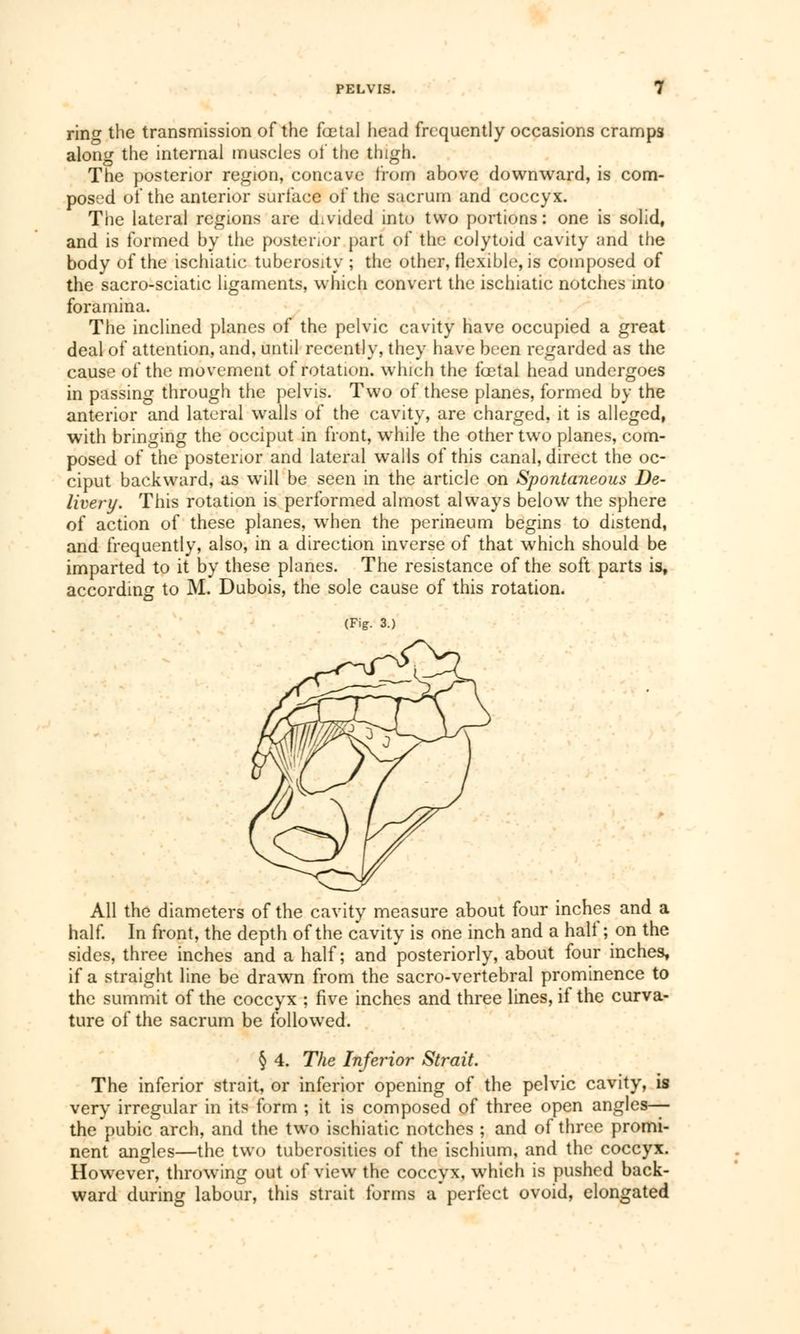 ring the transmission of the fœtal head frequently occasions cramps along the internal muscles of the thigh. The posterior region, concave from above downward, is com- posed of the anterior surface of the sacrum and coccyx. The lateral regions are divided into two portions : one is solid, and is formed by the posterior part of the colytoid cavity and the body of the ischiatic tuberosity ; the other, flexible, is composed of the sacro-sciatic ligaments, which convert the ischiatic notches into foramina. The inclined planes of the pelvic cavity have occupied a great deal of attention, and, until recently, they have been regarded as the cause of the movement of rotation, which the fœtal head undergoes in passing through the pelvis. Two of these planes, formed by the anterior and lateral walls of the cavity, are charged, it is alleged, with bringing the occiput in front, while the other two planes, com- posed of the posterior and lateral walls of this canal, direct the oc- ciput backward, as will be seen in the article on Spontaneous De- livery. This rotation is performed almost always below the sphere of action of these planes, when the perineum begins to distend, and frequently, also, in a direction inverse of that which should be imparted to it by these planes. The resistance of the soft parts is, according to M. Dubois, the sole cause of this rotation. (Fig. 3.) All the diameters of the cavity measure about four inches and a half. In front, the depth of the cavity is one inch and a hall ; on the sides, three inches and a half; and posteriorly, about four inches, if a straight line be drawn from the sacro-vertebral prominence to the summit of the coccyx ; five inches and three lines, if the curva- ture of the sacrum be followed. § 4. The Inferior Strait. The inferior strait, or inferior opening of the pelvic cavity, is very irregular in its form ; it is composed of three open angles— the pubic arch, and the two ischiatic notches ; and of three promi- nent angles—the two tuberosities of the ischium, and the coccyx. Howrever, throwing out of view the coccyx, which is pushed back- ward during labour, this strait forms a perfect ovoid, elongated