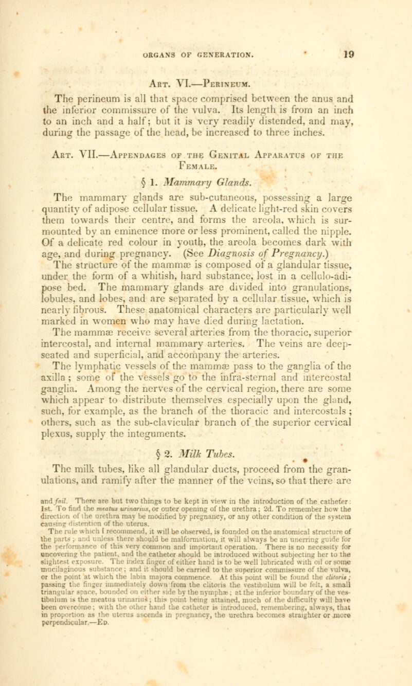 Art. VI.—Perineum. The perineum is all that space comprised between the anus and the inferior commissure of the vulva. Its length is from an inch to an inch and a half; but it is wry readily distended, and may, during the passage of the head, be increased td three inches. Art. VII.—Appendages of the Genital Apparatus of the Female. § 1. Mammary Glands. The mammary glands are sub-cutaneous, possessing a large quantity of adipose cellular tissue. A delicate light-red skin overs them towards their centre, and forms the areola, which is sur- mounted by an eminence more or less prominent, called the nipple. Of a delicate red colour in youth, the areola becomes dark with age, and during pregnancy. (See Diagnosis of Pregnancy.) The structure of the mammae is composed of a glandular tissue, under the form of a whitish, hard substance, lost in a cellulo-adi- pose bed. The mammary glands are divided into granulations, lobules, and lobes, and are separated by a cellular tissue, which is nearly fibrous. These anatomical characters are particularly well marked in women who may have died during lactation. The mammae receive several arteries from the thoracic, superior intercostal, and internal mammary arteries. The veins are deep- seated and superficial, and accompany the arteries. The lymphatic vessels of the mammae pass to the ganglia of the axilla ; some of the vessels go to the infra-sternal and intercostal ganglia. Among the nerves of the cervical region, there are some which appear to distribute themselves especially upon the gland, such, for example, as the branch of the thoracic and intercostals ; others, such as the sub-clavicular branch of the superior cervical plexus, supply the integuments. § 2. Milk Tubes. The milk tubes, like all glandular ducts, proceed from the gran- ulations, and ramify after the manner of the veins, so that there are and/iiV. There are but two things to be kept in view in the introduction of the catheter: • find the meatus unnanas, or outer opening of the urethra ; 2d. To remember how the n of the urethra may be modified by pregnancy, or any other condition of the system listention of the uterus. The rule which I recommend, it will be observed, is founded on the anatomical structure of the parts ; and unless there should be malformation, it will always be an unerring g •ormance of this very common and important operation. There is no necese uncovering the patient, and the catheter should be introduced without subjecting her to the • exposure. The index finger of either hand is to be well lubricated with oil or some mucilaginous substance; and it should \>e carried to the superior commissure of the vulva, or the point at which the labia majora commence. At this point will be found the diteri*: passing the finger immediately down from the clitoris the vestibulum will be ft It, a small triangular s-^ace, bounded on either side by the nymphs : at the inferior boundary of ll tibulum is the meatus urinaria) ; this point being attained, much of the difficulty will have been overcome; wnh the other hand the c in proportion as the uterus ascends in pregnancy, the urethra becomes straighter 01 pcrpendicular.—Ed.