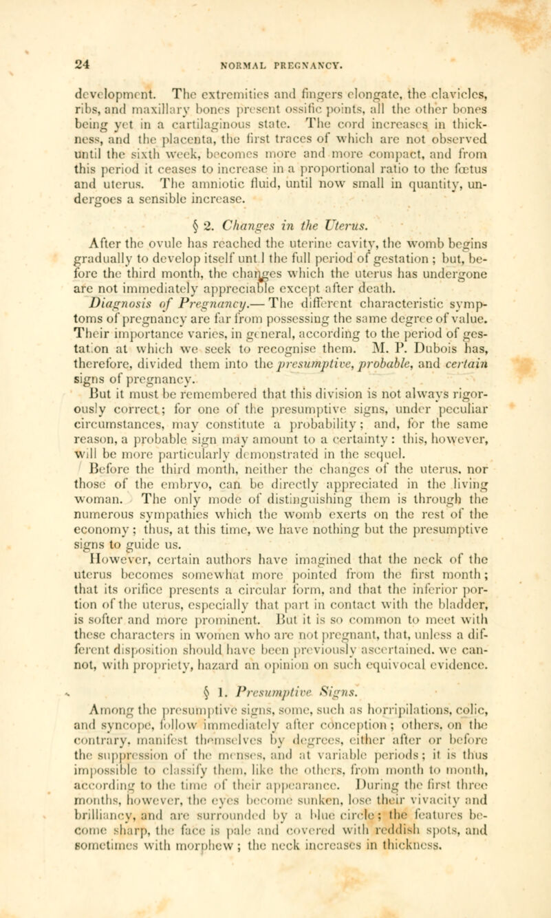 d< vt lopm< nt. The extremities and fingers elongate, the clavicles, ribs, and maxillary hones present ossifie points, all the other bones being yet in a cartilaginous state. The cord increases in thick- ness, and the placenta, the fust traces of which are not observed until the sixth week, becomes more and more compact, and from this period it ceases to increase in a proportional ratio to the fœtus and uterus. The amniotic fluid, until now small in quantity, un- dergoes a sensible increase. § 2. Changes in the Uterus. After the ovule has reached the uterine cavity, the womb begins gradually to develop itself unt 1 the full period of gestation ; but. be- fore the third month, the changes which the uterus has undergone are not immediately appreciable except after death. Diagnosis of Pregnancy.— The différent characteristic symp- toms of pregnancy are far from possessing the same degree of value. Their importance varies, in g< neral, according to the period of ges- tation at which we seek to recognise them. M. P. Dubois has, therefore, divided them into the presumptive, probable, and certain signs of pregnancy. But it must be remembered that this division is not always rigor- ously correct; for one of the presumptive signs, under peculiar circumstances, may constitute a probability; and, for the same reason, a probable sign may amount to a certainty : this, however, will be more particularly d< monstrate'd in the sequel. Before the third month, neither the changes of the uterus, nor those of the embryo, can be directly appreciated in the living woman. The only mode of distinguishing them is through the numerous sympathies which the womb exerts on the rest of the economy ; thus, at this time, we have nothing but the presumptive signs to guide us. However, certain authors have imagined that the neck of the uterus becomes somewhat more pointed frOm the first month; that its orifice presents a circular Form, and that the inferior por- tion of the uterus, especially that part in contact with the bladder, is softer and more prominent. Bui it is s<» common to meet with these characters in women who are qoI pregnant, that, unless a dif- ferent disposition should have been previously ascertained, we can- not, with propriety, hazard an opinion on such equivocal evidence. § 1. Presumptive Signs. Among the presumptive signs, some, such as horripilations, colic, and syncope, follow immediately alter conception; others-, on the contrary, manifest themselves by degrees, either after or before the suppression of the menses, and at variable periods; it is thus impossible to classify them, like the others, from month to month, according to the time of their appearance. During the first three months, however, the eyes become sunken, lose their vivacity and brilliancy, jmd are surrounded by a blur circle : the features be- come sharp, the face is pale and covered with reddish spots, and sometimes with morphew ; the neck increases in thickness.
