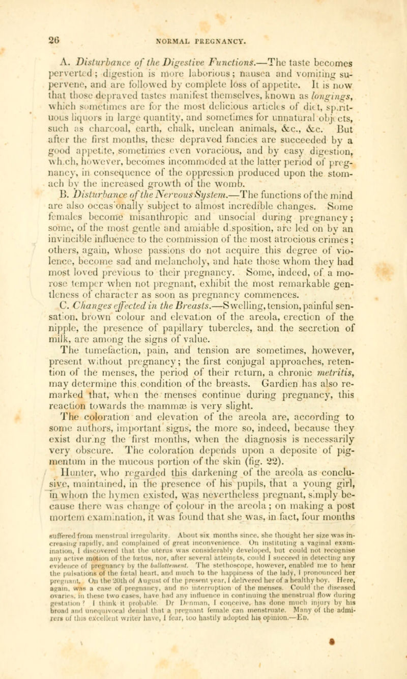 A. Disturbance of the Digestive Functions.—The taste becomes perverted; digestion is rtiore laborious; nausea and vomiting su^ pervene, and arc followed by compete loss of appetite. It is now that those depraved tastes manifest themselves. Known as longings, which sometimes arc for tin- most delicious articles of ci i * t. spoit- uous liquors in large quantity, and sometimes for unnatural obj cts, such as chari oal, earth, chalk, unclean animals, &c., <5cc. But after the 6rs1 months, these depraved fancies are succeeded by a Lr<>d appetite, sometimes even voracious, and by easy digestion, wh eh. however, becomes inconnue (led at the latter period oi pr< ur- nancy, in consequence of the oppression produced upon the stom- ach l>y the increased growth of the womb. \). Disturbance of the NefvousySyslem*—The functions of the mind are also occas:ohaIly subject to almost incredible changes. Some females become misanthropic and unsocial during pregnancy ; some, of the most gentle and amiable disposition, are led on bv an invincible influence to the commission oï the most atrocious crinn s ; others, again, whose passions do not acquire this degree of vio- lence, become sad and melancholy, and hate those whom they had most loved previous to their pregnancy. Some, indeed, of a mo- rose tempt r when not pregnant, exhibit the most remarkable gen- til ness of characti r as soon as pregnancy commences. ( \ ( 'Ranges effected in the Breasts.—S welling, tension, painful sen- sat on, brown colour and elevation of the areola, erection of the nipple, the presence of papillary tubercles, and the secretion of milk, are among the signs of value. The tumefaction, pain, and tension are sometimes, however, present without pregnancy; the first conjugal approaches, reten- tion of the menses, the period of their return, a chronic metritis, may determine this condition of the breasts. Gardien has also re- marked that, wh< n the menses continue during pregnancy, this read ion towards the mammas is very slight. The coloration and elevation of the areola are, according to some authors, important signs, the more so, indeed, because they exist during the first months, when the diagnosis is necessarily very obscure. The coloration depends upon a deposite of pig- Hoentum m the mucous portion of the skin (fig. 82). Hunter, who regarded this darkening of the areola as conclu- sive, maintained, in the presence of his pupils, that a young girl, in whom the h\ men existed, was nevertheless pregnant, simply be- cause there was change of colour in the areola: on making a post mortem examination, it was found that she was, in fact, four months Buffered from menstrual irregularity About lis months rince, she thought her size wee in- g rapidly, and complained <>i great inconvenience On instituting a vaginal exsnv- ination, I discovered thai the uterui was considerably developed, but could not recognise any active motion ol the lœtus, nor, after several at tern | ts, could | Bucceed m detecting any evidence ol pregnane) t>) ihe baUottrment. The stethoscope, however, enabled me to hear the pulsations Ol the to tal heart, and much to the happiness of the lady, I pronounced her I Mi the 20th ol AugUSi ol the present \ear. 1 delivered lierol a healthy bOy. Here, •gain, wa-~ a case oi pregnancy, ami no interruption ol thé metises, Could the diseased ovarii , In these two cases, have had any influence m continuing the menstrual (low during on? I think it probable I'r Denman, I conceive, has done much injury by his btoad and Unequivocal denial that a pregnant Female can menstruate. Many ol the adnu- rers ol tbia ejfa ll< nt writer have, I fear, Loo hastily adopted his opinion.—£p.