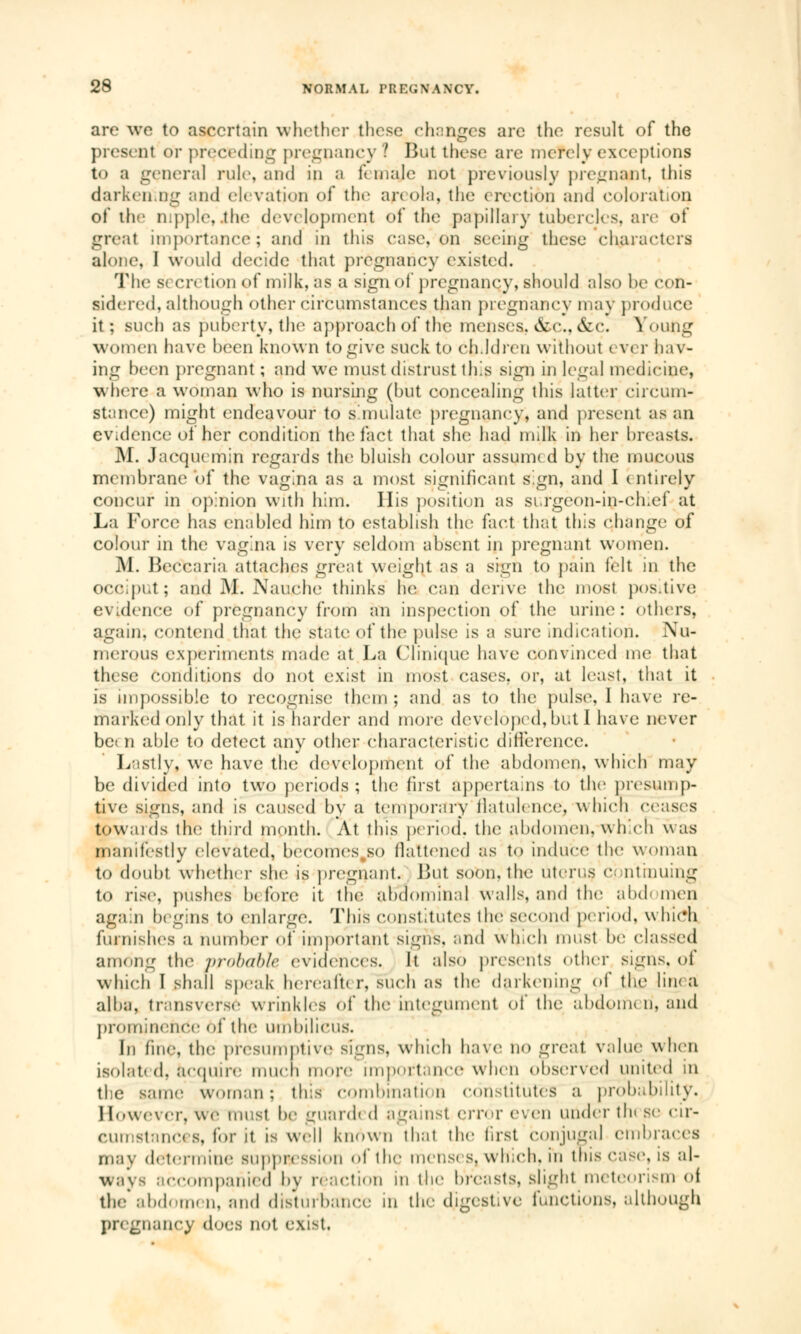 are we to ascertain whether these changes are the result of the pre» ut or preceding pregnancy ? But these are merely exceptions to a genera] rule, and in a f male not previously pregnant, this darkening and elevation of the areola, the erection and coloration of the nipple,.the development of the papillary tubercles, are of great importance; and in this case, on seeing these characters alone, I would decide that pregnancy existed. The s< en tion of milk, as a sign of pregnancy, should also he con- sidered, although other circumstances than pregnancy may produce it; such as puberty, thé approach of the menses. &c, &c. Young women have hecn known to give suck to ch.ldren without ever hav- ing been pregnant ; and we must distrust this sign in legal medicine, where a woman who is nursing (but concealing this latter circum- stance) might endeavour to simulate pregnancy, and present as an evidence of her condition the fact that she had milk in her breasts. M. Jacqucmin regards the bluish colour assumed by the mucous membrane of the vagina as a most significant sign, and I entirely concur in opinion with him. IIis position as surgeon-in-chief at La Force has enabled him to establish the fact that this change of colour in the vagina is very seldom absent in pregnant women. M. Beccaria attaches great weight as a sign to pain felt in the occiput; and M. Nauche thinks he can derive the most positive evalence of pregnancy from an inspection of the urine: others, again, contend that, the state of the pulse is a sure indication. Nu- merous experiments made at La Clinique have convinced me that these conditions do not exist in most cases, or, at least, that it is impossible to recognise them ; and as to the pulse, I have re- marked only that it is harder and more developed,but I have never bet n able to detect any other characteristic difference. Lastly, we have the development of the abdomen, which may be divided into two periods ; the fust appertains to the presump- tive signs, and is caused by a temporary flatulence, which ceases towards the third month. At this period', the abdomen. whYh was manifestly elevated, becomes.so flattened as to induce the woman to doubt whether she is pregnant. But soon, the uterus <•■ ntmuing to rise, pushes b< fore it the abdominal walls, and the abd< men again begins to enlarge. This constitutes the second period, which furnishes a number of important signs, and which must be classed among thé probable evidences. It also presents other signs, of which I shall speak hereafter, such as the darkening of the lin< a alba, transversé wrinkles of the integument of the abdomen, and prominence of the umbilicus. In fine, the presumptive signs, which have no great value when isolated, acquire much more importance when observed united m the same woman; this combination constitutes a probability. 1 [owevcr, WO must be guard» d against error even under tin se cir- cumstances, for it is well known that the first conjugal embraces may determine suppression of the mens* s, which, in this case, is al- ways accompanied by reaction m the breasts, slight meteorism of the abdomen, and disturbance m the digestive functions, although pregnancy does not exist.