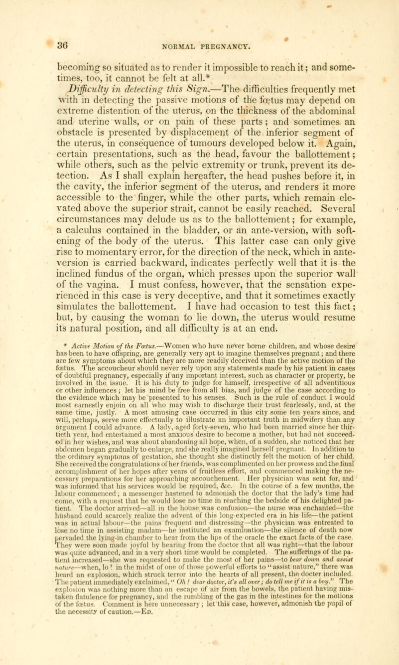 becoming so situated as to render it impossible to reach it ; and some- times, too, it cannot be feh at all.* Difficulty i/t detecting this Sign,—The difficulties frequently met with in detecting the passive motions of the fœtus may depend on extreme distention of the uterus, on the thickness of the abdominal and uterine walls, or on pain of these parts ; and sometimes an obstacle is presented by displacement of the inferior segment of the uterus, in conséquence of tumours developed below it. Again, certain presentations, such as the head, favour the ballottement; while others, such as the pelvic extremity or trunk, prevent its de- tection. As I shall explain hereafter, the head pushes before it, in the cavity, the inferior segment of the uterus, and renders it more accessible to the finger, while the other parts, which remain ele- vated above the superior strait, cannot be easily reached. Several circumstances may delude us as to the ballottement ; for example, a calculus contained in the bladder, or an ante-version, with soft- ening of the body of the uterus. This latter case can only give rise to momentary error, for the direction of the neck, which in ante- version is carried backward, indicates perfectly well that it is the inclined fundus of the organ, which presses upon the superior wall of the vagina. I must confess, however, that the sensation expe- rienced in this case is very deceptive, and that it sometimes exactly simulates the ballottement. I have had occasion to test this fact ; but, by causing the woman to lie down, the uterus would resume its natural position, and all difficulty is at an end. * Active Motion of the Foetus.—Women who have never borne children, and whose desire has been to have offspring, are generally very apt to imagine themselves pregnant ; and there are few symptoms about which they are more readily deceived than the active motion of the fœtus. The accoucheur should never rely upon any statements made by his patient in cases of doubtful pregnancy, especially if any important interest, such as character or property, be involved in the issue. It is his duty to judge for himself, irrespective of all adventitious or other influences ; let his mind be free from all bias, and judge of the case according to the evidence which may be presented to his senses. Such is the rule of conduct I would most earnestly enjoin on all who may wish to discharge their trust fearlessly, and, at the same time, justly. A most amusing case occurred in this city some ten years since, and will, perhaps, serve more effectually to illustrate an important truth in midwifery than any argument I could advance. A lady, aged forty-seven, who had been married since her thir- tieth year, had entertained a most anxious desire to become a mother, but had not succeed- ed in her wishes, and was about abandoning all hope, when, of a sudden, she noticed that her abdomen began gradually to enlarge, and she really imagined herself pregnant. In addition to the ordinary symptoms Of gestation, she thought she distinctly fell the motion of her child. She received the congratulations ol her friends, v\ as complimented on her prowess and the final accomplishment Of her hopes after years of fruitless effort, and commenced making the ne- Cessaiy preparations tor her approaching accouchement. Her physician was sent for, and was informed that his services would he required; Sec, In the course of a few months, the labour commenced , a messenger hastened to admonish the doctor that the lady's time had come, with a request that he would lose no time m reaching the bedside of his delighted pa- tient. The doctor armed—all m the house was confusion- the nurse was enchanted—the husband could scarcelj realize the advent of this long expected era in his life—the patient was m actual labour the pains frequent ami distressing -the physician was entreated to lose no tune m assisting madam he instituted an examination —the silence of death now pervaded the lying-in chamber to hear from the lips of the oracle the exact facts of the case They were soon made joyful bj hearing from the doctor that all was right—that the labour was quite advanced, and m a \ery short tune would be completed. The sufferings ol the pa- tient increased she WBS requested to make the most of her paWS—tO btar down and assist naturt when, lo! in the midst ofoneol those powerful efforts to assist nature, there was heard an explosion, which struck terror into the hearts of all present, the docter included The |'at lent immediately exclaimed,  (Hi ' diardmtor, it's all on r , do till mt if if U a ÔOJf. The explosion was nothing more than an escape of air from the bowels, the patient ha\mg mis- taken flatulence for pregnancy, and the rumbling ot the gas in the intestines for the motions of the lotus Comment is hen unnecessary , let this case, howe\er, admonish the pupil of the necessity of caution.—En.