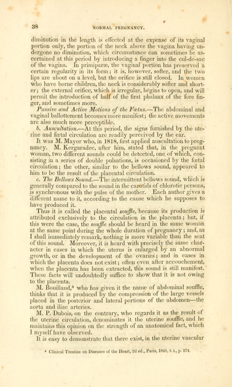 diminution in the length is effected at the expense of its vaginal portion only, the portion of the neck above the vagina having un- dergone no diminution, which circumstance can sometimes be as- certained at this period by introducing a finger into the cul-de-sac of the vagina. In primiparae-, the vaginal portion has preserved a certain regularity in its form ; it is, however, softer, and the two li]»s are about on a level, but the orifice is still closed. In women wlm have borne children, the neck is considerably softer and short- er; the external orifice, which is irregular, begins to open, and will permit the introduction of half of the first phalanx of the fore fin- ger, and sometimes more. J\/ssive and Active Motions of the Fatus.—The abdominal and vaginal ballottement becomes more manifest; the active movements are also much more perceptible. b. Auscultation.—At this period, the signs furnished by the ute- rine and fœtal circulation are readily perceived by the ear. It was M. Mayor who, in 1818, first applied auscultation to preg- nancy. M. Kergaradec, after him, stated that, in the pregnant woman, two different sounds could be detected, one of which, con- sisting in a series of double pulsations, is occasioned by the fœtal circulation ; the other, similar to the bellows sound, appeared to him to be the result of the placental circulation. c. The Bellows Sound.—The intermittent bellows sound, which is generally compared to the sound in the carotids of chlorotic persons, is synchronous with the pulse of the mother. Each author gives a different name to it, according to the cause which he supposes to have produced it. Thus it is called the placental souffle, because its production is attributed exclusively to the circulation in the placenta; but, if this were the case, the souffle should be heard in the same woman at the same point during the whole duration of pregnancy ; and. as I shall immediately remark, nothing is more variable than the seat of this sound. Moreover, it is heard with precisely the same char- acter in cases in which the uterus is enlarged by an abnormal growth, or in the development of the ovaries ; and in cases in which the placenta does not exist; often even alter accouchement, when the placenta has been extracted, this sound is still manifest. These facts will undoubtedly suffice to show that it is not owing to the placenta. M. JJouillaud,* who has given it the name of abdominal soutlle. thinks that it is produced by the compression of the large vessels placed in the posterior and lateral portions of the abdomen—the aorta and iliac arteries. M. P. Dubois, en the contrary, who regards it as the result of the uterine circulation, denominates it the uterine souffle, and he maintains this opinion <>n the strength of an anatomical fact, which J myself have observed. It is easy to demonstrate that there exist, in the uterine vascular » Clinical Treatise on Disease* of the Heart 'J.1 éd., Taris, 1841, t. L, p. 271.