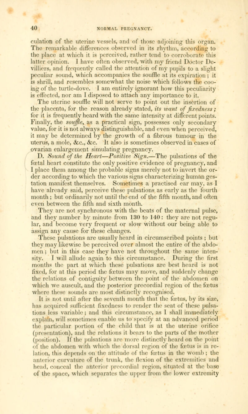 culation of the uterine vessels, and of those adjoining this organ. The remarkable differences observed in its rhythm, according to the place at which it is perceived, rather tend to corroborate this latter («pinion. 1 have often observed, with my friend Doctor I)e- villiers. and frequently called the attention of my pupils to a slight peculiar sound, which accompanies the souffle at its expiration ; it is shrill, and resembles somewhat the noise which follows the coo- ing of the turtle-dove. I am entirely ignorant how this peculiarity is effected, nor am I disposed to attach any importance to it. The uterine souffle will not serve to point out the insertion of the placenta, for the reason already stated, its want of fixedness ; for it is frequently heard with the same intensity at different points. Finally, the souffle, as a practical sign, possesses only secondary value, for it is not always distinguishable, and even when perceived, it may be determined by the growth of a fibrous tumour in the uterus, a mole, &c, &c. It also is sometimes observed in cases of ovarian enlargement simulating pregnancy. D. Sound of the Heart—Positive Sign.—The pulsations of the fœtal heart constitute the only positive evidence of pregnancy, and I place them among the probable signs merely not to invert the or- der according to which the various signs characterizing human ges- tation manifest themselves. Sometimes a practised ear may, as I have already said, perceive these pulsations as early as the fourth month ; but ordinarily not until the end of the fifth month, and often even between the fifth and sixth month. They are not synchronous with the beats of the maternal pulse, and they number by minute from 130 to 140: they are not regu- lar, and become very frequent or slow without our being able to assign any cause for these changes. These pulsations are usually heard in circumscribed points ; but they may likewise be perceived over almost the entire of the abdo- men ; but in this case they have not throughout the same inten- sity. I will allude again to this circumstance. During the first months the part at which these pulsations arc best heard is not lix<<l. for at this period the fœtus may move, and suddenly change the relations of contiguity between the point of the abdomen on which we auscult, and the posterior precordial region of the fœtus where these sounds are most distinctly recognised. It is not until after the seventh month that the fetus, by its size, has acquired sufneieni fixedness to render the seat of these pulsa- tions less variablej and this circumstance, as I shall immediately explain, will sometimes enable us to specify :*t an advanced period the particular portion of the child that is at the uterine orifice (presentation), and the relations it hears to the parts of the mother (position). If the pulsations are more distinctly heard mm the point. of the abdomen with which the dorsal region of the fetus is in re- lation, this depends on the attitude <>f the fœtus in the womb : the anterior curvature oT the trunk, the flexion of the extremities and head, conceal the anterior precordial region, situated at the base of the Bpace, winch separates the upper from the lower extremity