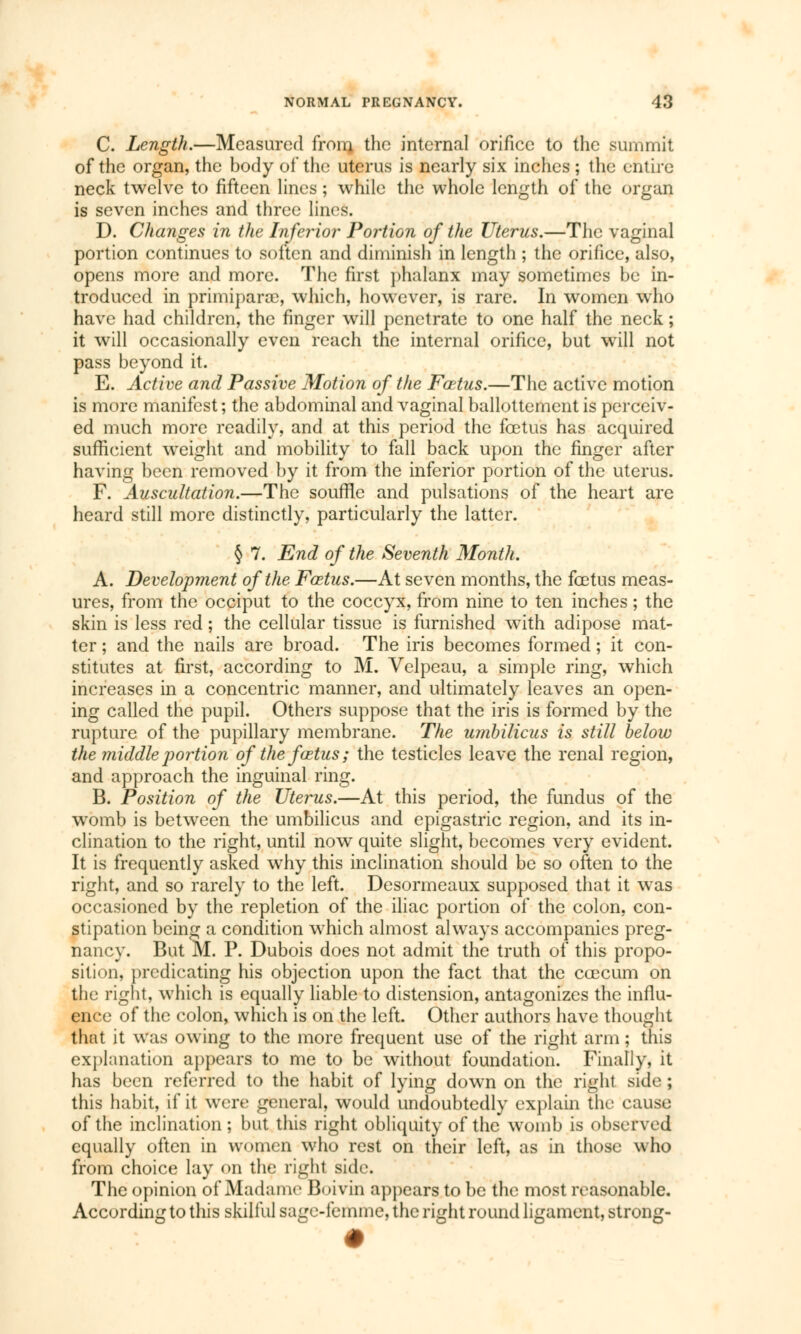 C. Length.—Measured fron} the internal orifice to the summit of the organ, the body of the uterus is nearly six inches ; the entire neck twelve to fifteen lines ; while the whole length of the organ is seven inches and three lines. D. Changes in the Inferior Portion of the Uterus.—The vaginal portion continues to soften and diminish in length ; the orifice, also, opens more and more. The first phalanx may sometimes be in- troduced in primiparrc, which, however, is rare. In women who have had children, the finger will penetrate to one half the neck ; it will occasionally even reach the internal orifice, but will not pass beyond it. E. Active and Passive Motion of the Fœtus.—The active motion is more manifest ; the abdominal and vaginal ballottement is perceiv- ed much more readily, and at this period the foetus has acquired sufficient weight and mobility to fall back upon the finger after having been removed by it from the inferior portion of the uterus. F. Auscultation.—The souffle and pulsations of the heart are heard still more distinctly, particularly the latter. § 7. End of the Seventh Month. A. Development of the Fœtus.—At seven months, the foetus meas- ures, from the occiput to the coccyx, from nine to ten inches ; the skin is less red ; the cellular tissue is furnished with adipose mat- ter ; and the nails are broad. The iris becomes formed ; it con- stitutes at first, according to M. Velpeau, a simple ring, which increases in a concentric manner, and ultimately leaves an open- ing called the pupil. Others suppose that the iris is formed by the rupture of the pupillary membrane. The umbilicus is still below the middle portion of the fœtus; the testicles leave the renal region, and approach the inguinal ring. B. Position of the Uterus.—At this period, the fundus of the womb is between the umbilicus and epigastric region, and its in- clination to the right, until now quite slight, becomes very evident. It is frequently asked why this inclination should be so often to the right, and so rarely to the left. Desormeaux supposed that it was occasioned by the repletion of the iliac portion of the colon, con- stipation being a condition which almost always accompanies preg- nancy. But M. P. Dubois does not admit the truth of this propo- sition, predicating his objection upon the fact that the coecum on the right, which is equally liable to distension, antagonizes the influ- ence of the colon, which is on the left. Other authors have thought that it was owing to the more frequent use of the right arm ; this explanation appears to me to be without foundation. Finally, it has been referred to the habit of lying down on the right side ; this habit, if it were general, would undoubtedly explain the cause of the inclination; but this right obliquity of the womb is observed equally often in women who rest on their left, as in those who from choice lay on the right side. The opinion of Madame Boivin appears to be the most reasonable. According to this skilful sage-femme, the right round ligament, strong-