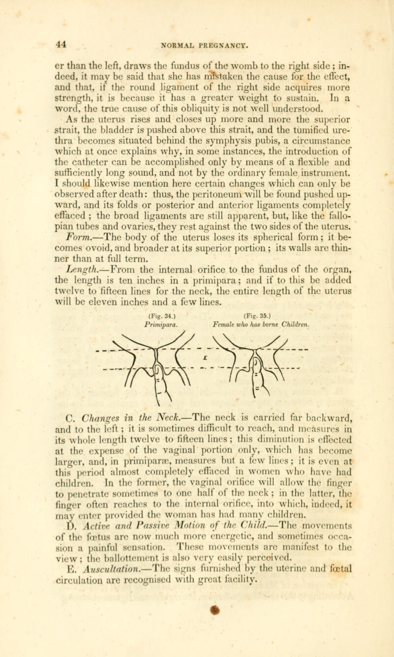 cr than the left, draws the fundus of the womb to the right side ; in- deed, it may be said that she has mistaken the cause for the effect, and that, if the round ligament of the right side acquires more strength, it is because it has a greater weight to sustain. In a woid. the true cause of this obliquity is not well understood. As the uterus rises and closes up more and more the superior strait, the bladder is pushed above this strait, and the tumified ure- thra becomes situated behind the symphysis pubis, a circumstance which at once explains why, in some instances, the introduction of the catheter can be accomplished only by means of a flexible and sufficiently long sound, and not by the ordinary female instrument. I should likewise mention here certain changes which can only be observed after death : thus, the peritoneum will be found pushed up- ward, and its folds or posterior and anterior ligaments completely effaced ; the broad ligaments are still apparent, but, like the fallo- pian tubes and ovaries, they rest against the two sides of the uterus. Form.—The body of the uterus loses its spherical form ; it be- comes ovoid, and broader at its superior portion ; its walls are thin- ner than at full term. Length.—From the internal orifice to the fundus of the organ, the length is ten inches in a primipara ; and if to this be added twelve to fifteen lines for the neck, the entire length of the uterus will be eleven inches and a few lines. (Fig. 34.) (Fig. 35.) Prunipara. Female who has borne Children. C. Changes in the Neck.—The neck is carried far backward, and to the left ; it is sometimes difficult to reach, and measure's in its whole length twelve to fifteen lines; this diminution is etlected at the expense of the vaginal portion only, which has become larger, and, in primipara', measures but a tew lines: it is even at this period almost completely effaced in women who have had children. In the former, the vaginal orifice will allow thé finger to penetrate sometimes to One halt' of the neck : in the latter, the finger often reaches to the internal orifice, into which, indeed, it may enter provided the woman has had many children. I ). Active and Passive Motion of the Child,—ïhè movements of the fœtus are now much more energetic, and sometimes occa- sion a painful sensation. These movements are manifest to tin; view; the ballottement is also very easily perceived. E. Auscultation.—The signs furnished by the uterine and fœtal circulation arc recognised with great facility.