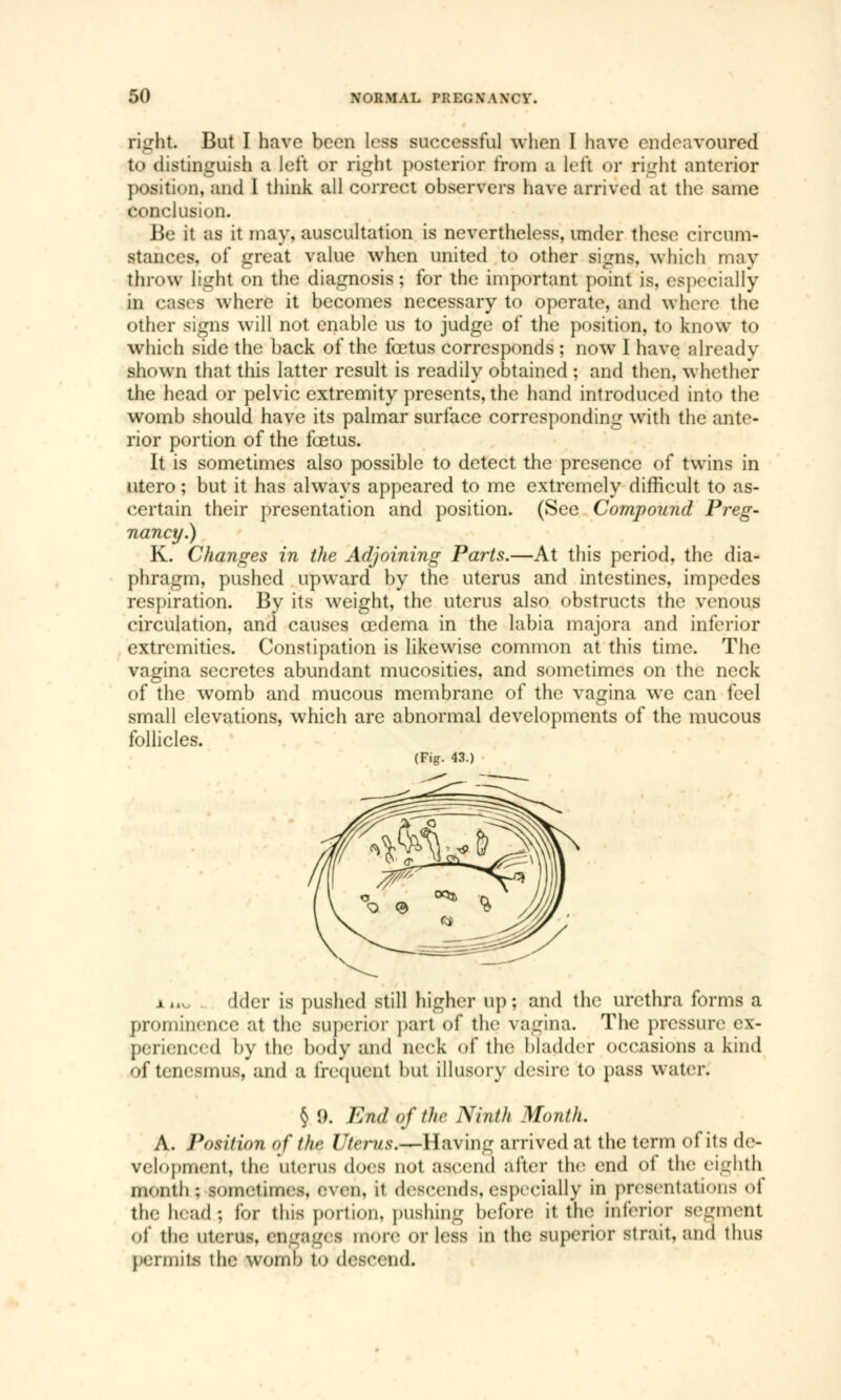 right But I have been less successful when I have endeavoured to distinguish a left or right posterior from a left or right anterior position, and I think all correct observers have arrived at the same conclusion. Be it as it may, auscultation is nevertheless, under these circum- stances, of great value when united to other signs, which may throw light on the diagnosis; for the important point is, especially in oases where it becomes necessary to operate, and where the other signs will not enable us to judge of the position, to know to which side the back of the fœtus corresponds ; now I have already shown that this latter result is readily obtained ; and then, whether the head or pelvic extremity presents, the hand introduced into the womb should have its palmar surface corresponding with the ante- rior portion of the fœtus. It is sometimes also possible to detect the presence of twins in utero ; but it has always appeared to me extremely difficult to as- certain their presentation and position. (See Compound Preg- nancy.) K. Changes in the Adjoining Parts.—At this period, the dia- phragm, pushed upward by the uterus and intestines, impedes respiration. By its weight, the uterus also obstructs the venous circulation, and causes œdema in the labia majora and inferior extremities. Constipation is likewise common at this time. The vagina secretes abundant mucosites, and sometimes on the neck of the womb and mucous membrane of the vagina we can feel small elevations, which are abnormal developments of the mucous follicles. (Fig. 43.) x uv, dder is pushed still higher up; and the urethra forms a prominence at the superior part of the vagina. The pressure cx- perienced by the body and neck of the bladder occasions a kind of tenesmus, and a frequent but illusory desire to pass water. § !). End of the Ninth Month. A. Position of the £//erw.s\—Having arrived at the term of its de- velopment, the Utenifl does not ascend alter the end of the eighth month : lOmetimea, even, il descends, especially in presentations ot the h»ad; for this portion, pushing before it the inferior segment of the uterus, engages more or less in the superior strait, and thus dite the womo t<> descend.