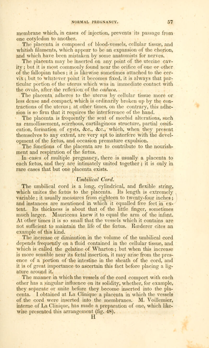 membrane which, in cases of injection, prevents its passage from one cotyledon to another. The placenta is composed of blood-vessels, cellular tissue, and whitish filaments, which appear to be an expansion of the chorion, and which have been mistaken by some anatomists for nerves. The placenta may be inserted on any point of the uterine cav- ity ; but it is most commonly found near the orifice of one or other of the fallopian tubes ; it is likewise sometimes attached to the cer- vix ; but to whatever point it becomes fixed, it is always that par- ticular portion of the uterus which was in immediate contact with the ovule, after the reilexion of the caduca. The placenta adheres to the uterus by cellular tissue more or less dense and compact, which is ordinarily broken up by the con- tractions of the uterus ; at other times, on the contrary, this adhe- sion is so firm that it requires the interference of the hand. The placenta is frequently the seat of morbid alterations, such as ramollissement, scirrhous, cartilaginous structure, partial ossifi- cation, formation of cysts, &c, &c, which, when they present themselves to any extent, are very apt to interfere with the devel- opment of the fœtus, and occasion premature expulsion. The functions of the placenta are to contribute to the nourish- ment and respiration of the foetus. In cases of multiple pregnancy, there is usually a placenta to each fœtus, and they are intimately united together ; it is only in rare cases that but one placenta exists. Umbilical Cord. The umbilical cord is a long, cylindrical, and flexible string, which unites the fœtus to the placenta. Its length is extremely variable ; it usually measures from eighteen to twenty-four inches ; and instances are mentioned in which it equalled five feet in ex- tent. Its thickness is about that of the little finger, sometimes much larger. Mauriceau knew it to equal the arm of the infant. At other times it is so small that the vessels which it contains are not sufficient to maintain the life of the fœtus. Rœderer cites an example of this kind. The increase or diminution in the volume of the umbilical cord depends frequently on a fluid contained in the cellular tissue, and which is called the gelatine of Wharton ; but when this increase is more sensible near its fœtal insertion, it may arise from the pres- ence of a portion of the intestine in the sheath of the cord, and it is of great importance to ascertain this fact before placing a lig- ature around it. The manner in which the vessels of the cord comport with each other has a singular influence on its solidity, whether, for example, they separate or unite before they become inserted into the pla- centa. I obtained at La Clinique a placenta in which the vessels of the cord were inserted into the membranes. M. Voillcmier, interne of La Clinique, has made a preparation of one, which like- wise presented this arrangement (fig. 48).