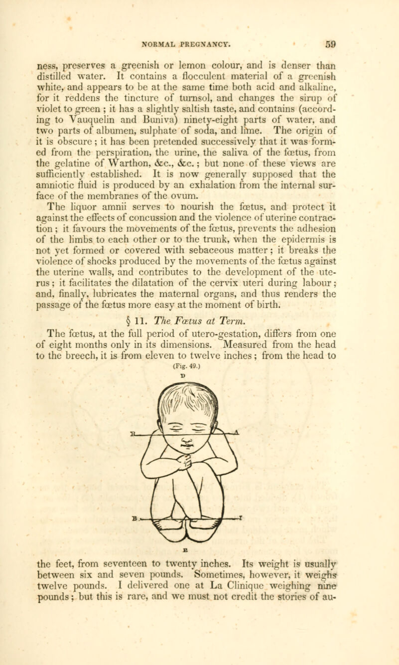 ness, preserves a greenish or lemon colour, and is denser than distilled water. It contains a flocculent material of a greenish white, and appears to be at the same time both acid and alkaline, for it reddens the tincture of turnsol, and changes the sirup of violet to green ; it has a slightly saltish taste, and contains (accord- ing to Vauquelin and Buniva) ninety-eight parts of water, and two parts of albumen, sulphate of soda, and lime. The origin of it is obscure ; it has been pretended successively that it was form- ed from the perspiration, the urine, the saliva of the fœtus, from the gelatine of Warthon, &c, &c. ; but none of these views are sufficiently established. It is now generally supposed that the amniotic fluid is produced by an exhalation from the internal sur- face of the membranes of the ovum. The liquor amnii serves to nourish the foetus, and protect it against the effects of concussion and the violence of uterine contrac- tion ; it favours the movements of the foetus, prevents the adhesion of the limbs to each other or to the trunk, when the epidermis is not yet formed or covered with sebaceous matter ; it breaks the violence of shocks produced by the movements of the foetus against the uterine walls, and contributes to the development of the ute- rus ; it facilitates the dilatation of the cervix uteri during labour ; and, finally, lubricates the maternal organs, and thus renders the passage of the foetus more easy at the moment of birth. § 11. The Fœtus at Term. The foetus, at the full period of utero-gestation, differs from one of eight months only in its dimensions. Measured from the head to the breech, it is from eleven to twelve inches ; from the head to (Fig. 49.) the feet, from seventeen to twenty inches. Its weight is usually between six and seven pounds. Sometimes, however, it weighs twelve pounds. I delivered one at La Clinique weighing nine pounds ; but this is rare, and we must not credit the stories of au-