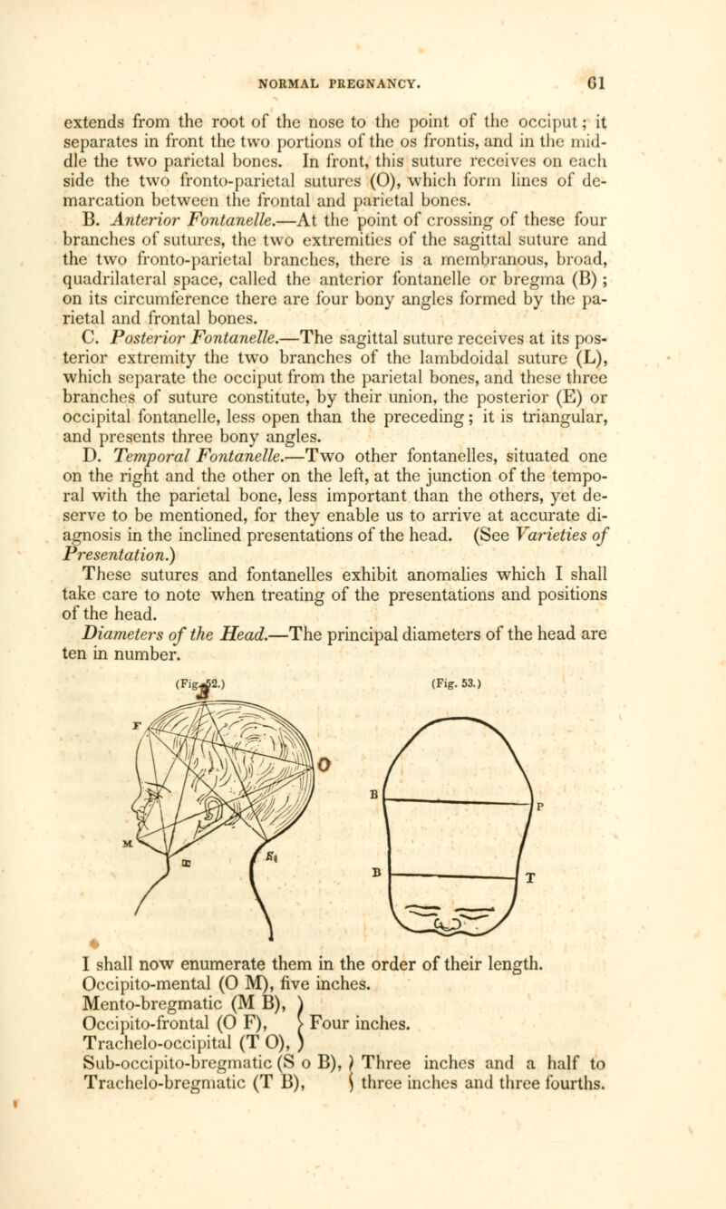 extends from the root of the nose to the point of the occiput ; it separates in front the two portions of the os frontis, and in the mid- dle the two parietal bones. In front, this suture receives on each side the two fronto-parietal sutures (0), which form lines of de- marcation between the frontal and parietal bones. B. Anterior Fontanelle.—At the point of crossing of these four branches of sutures, the two extremities of the sagittal suture and the two fronto-parietal branches, there is a membranous, broad, quadrilateral space, called the anterior fontanelle or bregma (B) ; on its circumference there are four bony angles formed by the pa- rietal and frontal bones. C. Posterior Fontanelle.—The sagittal suture receives at its pos- terior extremity the two branches of the lambdoidal suture (L), which separate the occiput from the parietal bones, and these three branches of suture constitute, by their union, the posterior (E) or occipital fontanelle, less open than the preceding ; it is triangular, and presents three bony angles. D. Temporal Fontanelle.—Two other fontanelles, situated one on the right and the other on the left, at the junction of the tempo- ral with the parietal bone, less important than the others, yet de- serve to be mentioned, for they enable us to arrive at accurate di- agnosis in the inclined presentations of the head. (See Varieties of Presentation.) These sutures and fontanelles exhibit anomalies which I shall take care to note when treating of the presentations and positions of the head. Diameters of the Head.—The principal diameters of the head are ten in number. (Fig^2.) (Fig. 53.) I shall now enumerate them in the order of their length. Occipito-mental (0 M), five inches. Mento-bregmatic (M B), \ Occipito-frontal (0 F), > Four inches. Trachelo-occipital (T O), ) Sub-occipito-bregmatic (S o B), ) Three inches and a half to Trachelo-bregmatic (T B), ( three inches and three fourths.