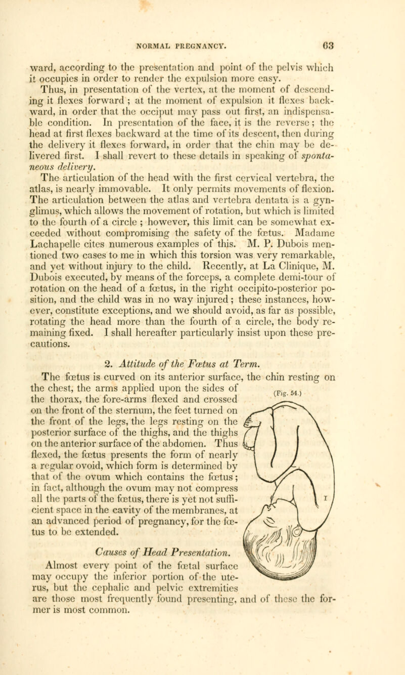 ward, according to the presentation and point of the pelvis which it occupies in order to render the expulsion more easy. Thus, in presentation of the vertex, at the moment of descend- ing it flexes forward ; at the moment of expulsion it ilexes back- Ward, in order that the occiput may pass out first, an indispensa- ble condition. In presentation of the face, it is the reverse; the head at first flexes backward at the time of its descent, then during the delivery it flexes forward, in order that the chin may be de- livered first. I shall revert to these details in speaking of sponta- neous delivery. The articulation of the head with the first cervical vertebra, the atlas, is nearly immovable. It only permits movements of flexion. The articulation between the atlas and vertebra dentata is a gyn- glimus, which allows the movement of rotation, but which is limited to the fourth of a circle ; however, this limit can be somewhat ex- ceeded without compromising the safety of the fœtus. Madame Lachapelle cites numerous examples of this. M. P. Dubois men- tioned two cases to me in which this torsion was very remarkable, and yet without injury to the child. Recently, at La Clinique, M. Dubois executed, by means of the forceps, a complete demi-tour of rotation on the head of a fœtus, in the right occipito-posterior po- sition, and the child was in no way injured ; these instances, how- ever, constitute exceptions, and we should avoid, as far as possible, rotating the head more than the fourth of a circle, the body re- maining fixed. I shall hereafter particularly insist upon these pre- cautions. (F)g. 54.) 2. Attitude of the Fœtus at Term. The fœtus is curved on its anterior surface, the chin resting on the chest, the arms applied upon the sides of the thorax, the fore-arms flexed and crossed on the front of the sternum, the feet turned on the front of the legs, the legs resting on the posterior surface of the thighs, and the thighs on the anterior surface of the abdomen. Thus flexed, the fœtus presents the form of nearly a regular ovoid, which form is determined by that of the ovum which contains the fœtus ; in fact, although the ovum may not compress all the parts of the fœtus, there is yet not suffi- cient space in the cavity of the membranes, at an advanced period of pregnancy, for the fœ- tus to be extended. Causes of Head Presentation. Almost every point of the fœtal surface may occupy the inferior portion of the ute- rus, but the cephalic and pelvic extremities are those most frequently found presenting, and of these the for- mer is most common.